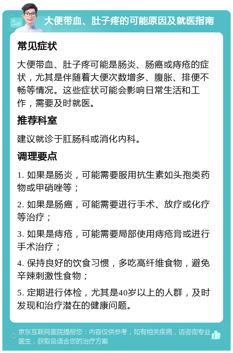 大便带血、肚子疼的可能原因及就医指南 常见症状 大便带血、肚子疼可能是肠炎、肠癌或痔疮的症状，尤其是伴随着大便次数增多、腹胀、排便不畅等情况。这些症状可能会影响日常生活和工作，需要及时就医。 推荐科室 建议就诊于肛肠科或消化内科。 调理要点 1. 如果是肠炎，可能需要服用抗生素如头孢类药物或甲硝唑等； 2. 如果是肠癌，可能需要进行手术、放疗或化疗等治疗； 3. 如果是痔疮，可能需要局部使用痔疮膏或进行手术治疗； 4. 保持良好的饮食习惯，多吃高纤维食物，避免辛辣刺激性食物； 5. 定期进行体检，尤其是40岁以上的人群，及时发现和治疗潜在的健康问题。