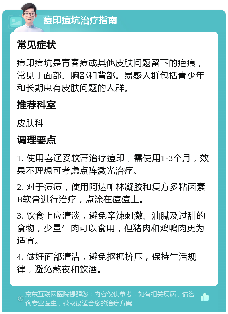 痘印痘坑治疗指南 常见症状 痘印痘坑是青春痘或其他皮肤问题留下的疤痕，常见于面部、胸部和背部。易感人群包括青少年和长期患有皮肤问题的人群。 推荐科室 皮肤科 调理要点 1. 使用喜辽妥软膏治疗痘印，需使用1-3个月，效果不理想可考虑点阵激光治疗。 2. 对于痘痘，使用阿达帕林凝胶和复方多粘菌素B软膏进行治疗，点涂在痘痘上。 3. 饮食上应清淡，避免辛辣刺激、油腻及过甜的食物，少量牛肉可以食用，但猪肉和鸡鸭肉更为适宜。 4. 做好面部清洁，避免抠抓挤压，保持生活规律，避免熬夜和饮酒。