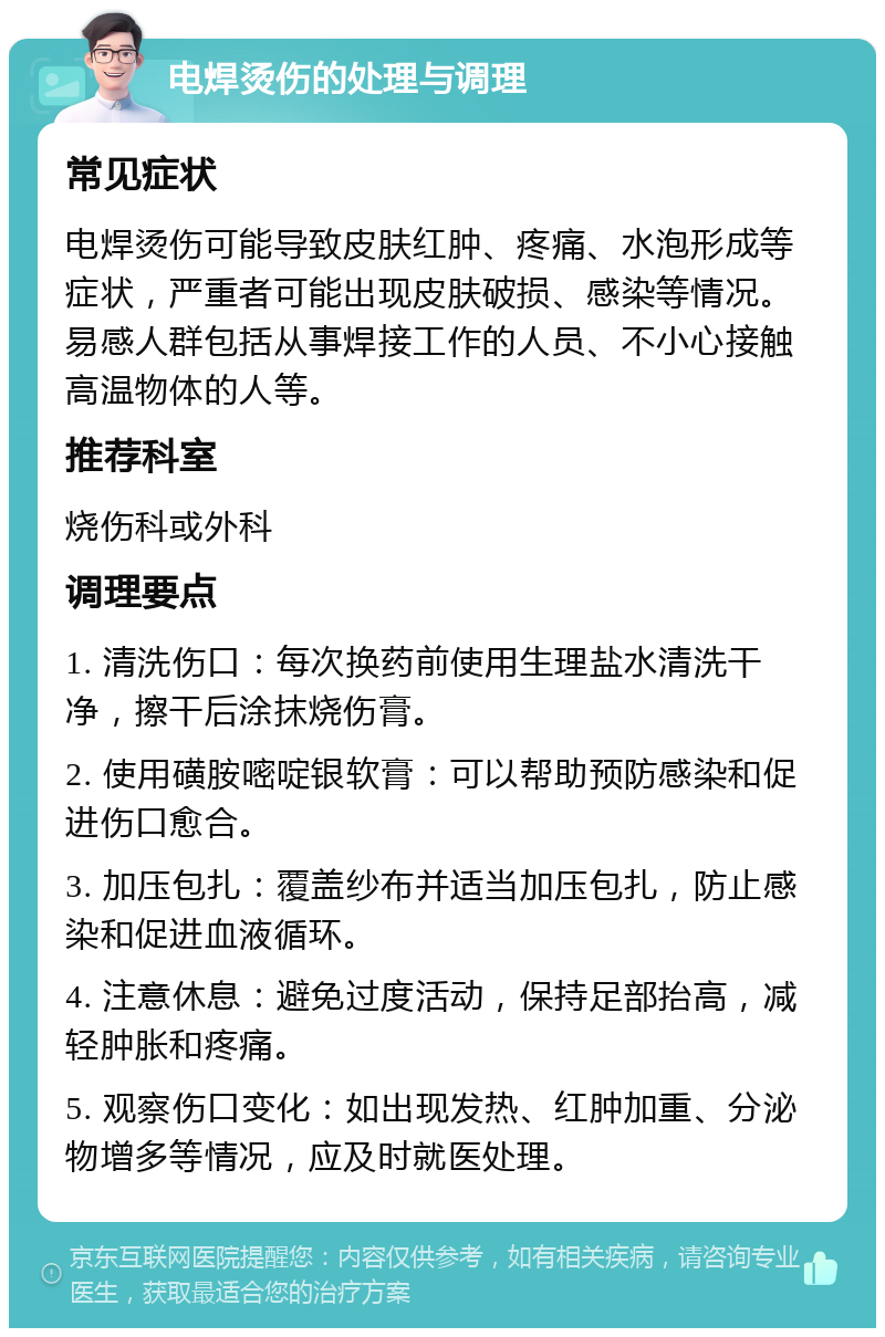 电焊烫伤的处理与调理 常见症状 电焊烫伤可能导致皮肤红肿、疼痛、水泡形成等症状，严重者可能出现皮肤破损、感染等情况。易感人群包括从事焊接工作的人员、不小心接触高温物体的人等。 推荐科室 烧伤科或外科 调理要点 1. 清洗伤口：每次换药前使用生理盐水清洗干净，擦干后涂抹烧伤膏。 2. 使用磺胺嘧啶银软膏：可以帮助预防感染和促进伤口愈合。 3. 加压包扎：覆盖纱布并适当加压包扎，防止感染和促进血液循环。 4. 注意休息：避免过度活动，保持足部抬高，减轻肿胀和疼痛。 5. 观察伤口变化：如出现发热、红肿加重、分泌物增多等情况，应及时就医处理。