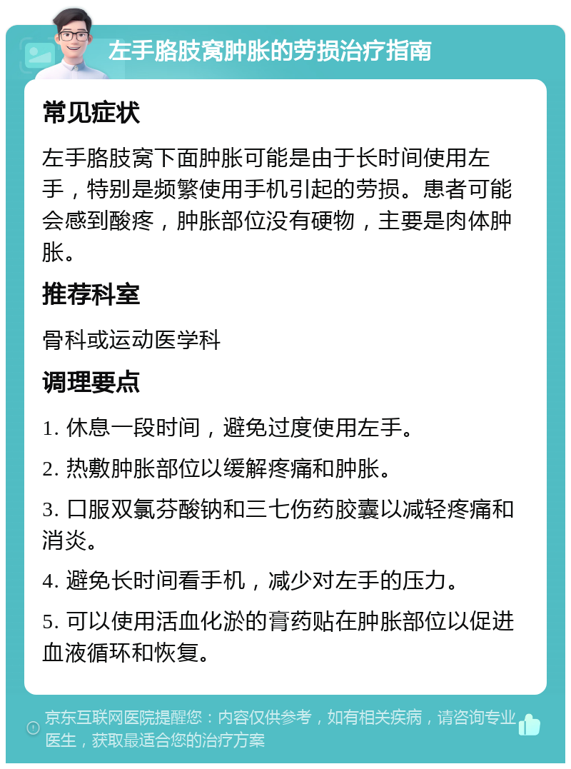 左手胳肢窝肿胀的劳损治疗指南 常见症状 左手胳肢窝下面肿胀可能是由于长时间使用左手，特别是频繁使用手机引起的劳损。患者可能会感到酸疼，肿胀部位没有硬物，主要是肉体肿胀。 推荐科室 骨科或运动医学科 调理要点 1. 休息一段时间，避免过度使用左手。 2. 热敷肿胀部位以缓解疼痛和肿胀。 3. 口服双氯芬酸钠和三七伤药胶囊以减轻疼痛和消炎。 4. 避免长时间看手机，减少对左手的压力。 5. 可以使用活血化淤的膏药贴在肿胀部位以促进血液循环和恢复。