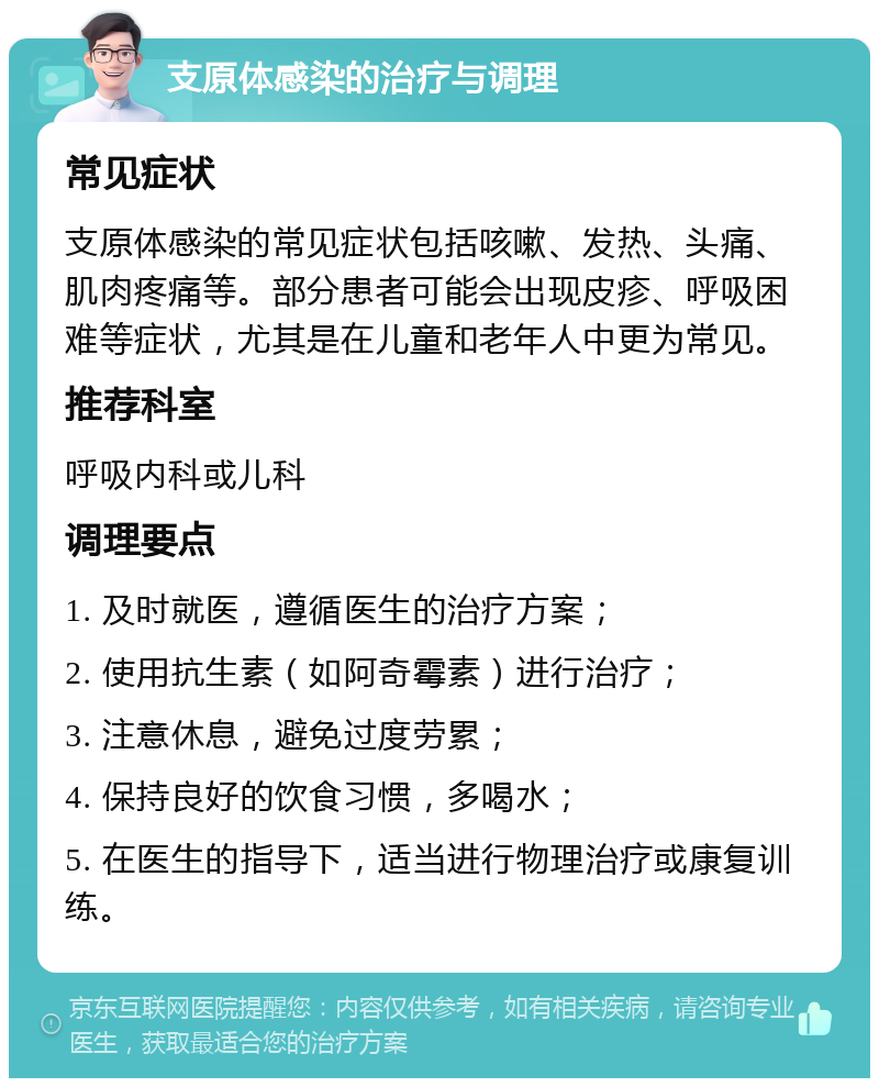 支原体感染的治疗与调理 常见症状 支原体感染的常见症状包括咳嗽、发热、头痛、肌肉疼痛等。部分患者可能会出现皮疹、呼吸困难等症状，尤其是在儿童和老年人中更为常见。 推荐科室 呼吸内科或儿科 调理要点 1. 及时就医，遵循医生的治疗方案； 2. 使用抗生素（如阿奇霉素）进行治疗； 3. 注意休息，避免过度劳累； 4. 保持良好的饮食习惯，多喝水； 5. 在医生的指导下，适当进行物理治疗或康复训练。