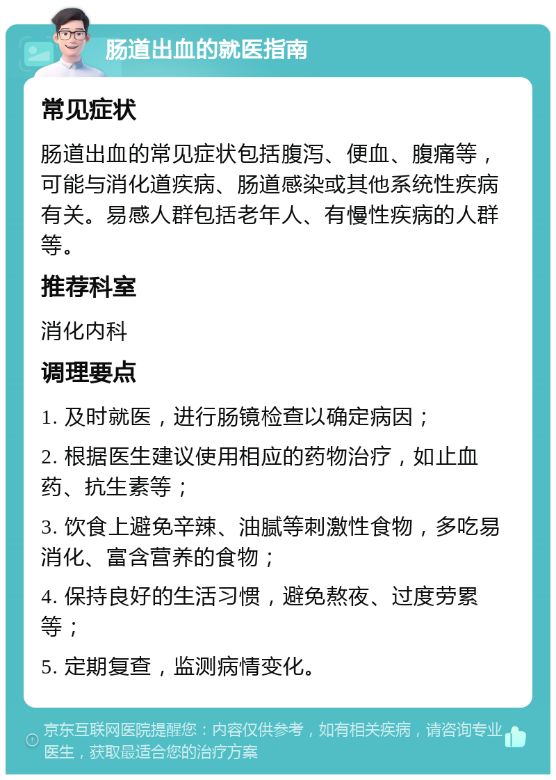 肠道出血的就医指南 常见症状 肠道出血的常见症状包括腹泻、便血、腹痛等，可能与消化道疾病、肠道感染或其他系统性疾病有关。易感人群包括老年人、有慢性疾病的人群等。 推荐科室 消化内科 调理要点 1. 及时就医，进行肠镜检查以确定病因； 2. 根据医生建议使用相应的药物治疗，如止血药、抗生素等； 3. 饮食上避免辛辣、油腻等刺激性食物，多吃易消化、富含营养的食物； 4. 保持良好的生活习惯，避免熬夜、过度劳累等； 5. 定期复查，监测病情变化。