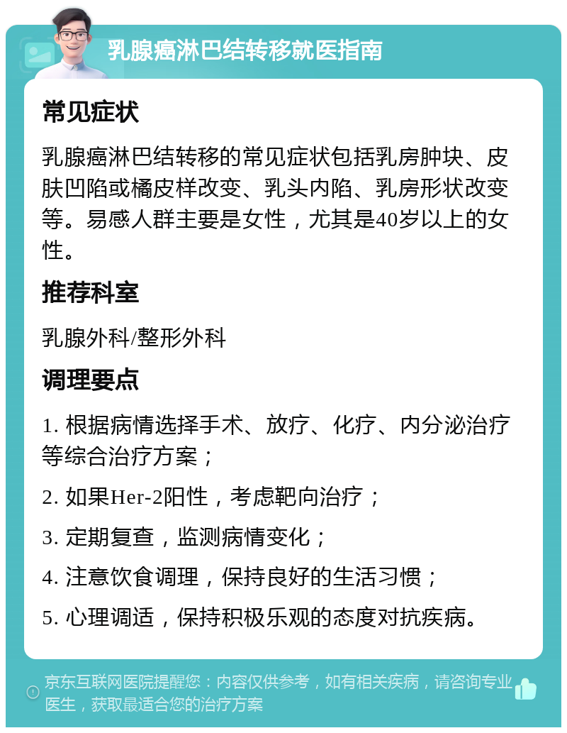 乳腺癌淋巴结转移就医指南 常见症状 乳腺癌淋巴结转移的常见症状包括乳房肿块、皮肤凹陷或橘皮样改变、乳头内陷、乳房形状改变等。易感人群主要是女性，尤其是40岁以上的女性。 推荐科室 乳腺外科/整形外科 调理要点 1. 根据病情选择手术、放疗、化疗、内分泌治疗等综合治疗方案； 2. 如果Her-2阳性，考虑靶向治疗； 3. 定期复查，监测病情变化； 4. 注意饮食调理，保持良好的生活习惯； 5. 心理调适，保持积极乐观的态度对抗疾病。