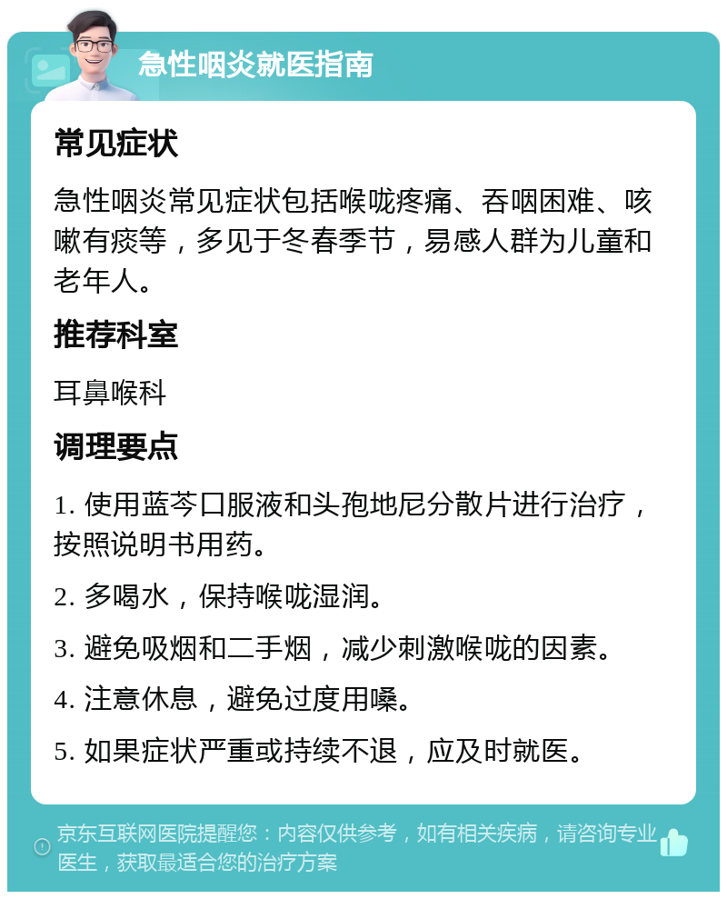 急性咽炎就医指南 常见症状 急性咽炎常见症状包括喉咙疼痛、吞咽困难、咳嗽有痰等，多见于冬春季节，易感人群为儿童和老年人。 推荐科室 耳鼻喉科 调理要点 1. 使用蓝芩口服液和头孢地尼分散片进行治疗，按照说明书用药。 2. 多喝水，保持喉咙湿润。 3. 避免吸烟和二手烟，减少刺激喉咙的因素。 4. 注意休息，避免过度用嗓。 5. 如果症状严重或持续不退，应及时就医。