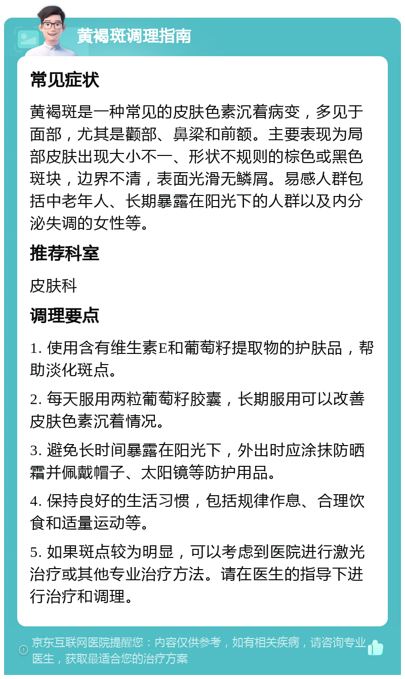 黄褐斑调理指南 常见症状 黄褐斑是一种常见的皮肤色素沉着病变，多见于面部，尤其是颧部、鼻梁和前额。主要表现为局部皮肤出现大小不一、形状不规则的棕色或黑色斑块，边界不清，表面光滑无鳞屑。易感人群包括中老年人、长期暴露在阳光下的人群以及内分泌失调的女性等。 推荐科室 皮肤科 调理要点 1. 使用含有维生素E和葡萄籽提取物的护肤品，帮助淡化斑点。 2. 每天服用两粒葡萄籽胶囊，长期服用可以改善皮肤色素沉着情况。 3. 避免长时间暴露在阳光下，外出时应涂抹防晒霜并佩戴帽子、太阳镜等防护用品。 4. 保持良好的生活习惯，包括规律作息、合理饮食和适量运动等。 5. 如果斑点较为明显，可以考虑到医院进行激光治疗或其他专业治疗方法。请在医生的指导下进行治疗和调理。