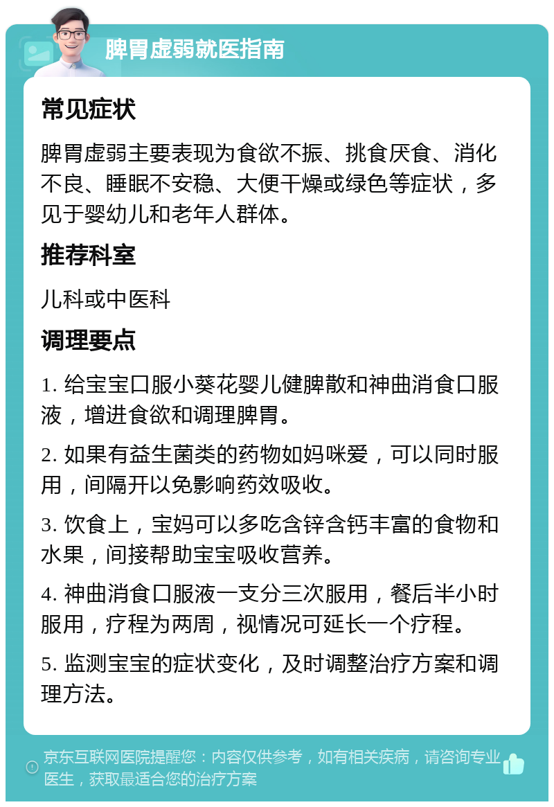 脾胃虚弱就医指南 常见症状 脾胃虚弱主要表现为食欲不振、挑食厌食、消化不良、睡眠不安稳、大便干燥或绿色等症状，多见于婴幼儿和老年人群体。 推荐科室 儿科或中医科 调理要点 1. 给宝宝口服小葵花婴儿健脾散和神曲消食口服液，增进食欲和调理脾胃。 2. 如果有益生菌类的药物如妈咪爱，可以同时服用，间隔开以免影响药效吸收。 3. 饮食上，宝妈可以多吃含锌含钙丰富的食物和水果，间接帮助宝宝吸收营养。 4. 神曲消食口服液一支分三次服用，餐后半小时服用，疗程为两周，视情况可延长一个疗程。 5. 监测宝宝的症状变化，及时调整治疗方案和调理方法。