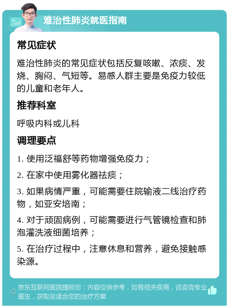 难治性肺炎就医指南 常见症状 难治性肺炎的常见症状包括反复咳嗽、浓痰、发烧、胸闷、气短等。易感人群主要是免疫力较低的儿童和老年人。 推荐科室 呼吸内科或儿科 调理要点 1. 使用泛福舒等药物增强免疫力； 2. 在家中使用雾化器祛痰； 3. 如果病情严重，可能需要住院输液二线治疗药物，如亚安培南； 4. 对于顽固病例，可能需要进行气管镜检查和肺泡灌洗液细菌培养； 5. 在治疗过程中，注意休息和营养，避免接触感染源。