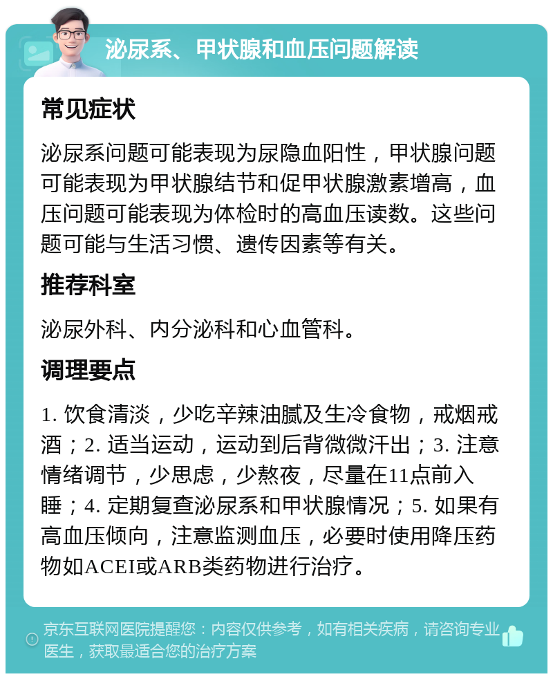 泌尿系、甲状腺和血压问题解读 常见症状 泌尿系问题可能表现为尿隐血阳性，甲状腺问题可能表现为甲状腺结节和促甲状腺激素增高，血压问题可能表现为体检时的高血压读数。这些问题可能与生活习惯、遗传因素等有关。 推荐科室 泌尿外科、内分泌科和心血管科。 调理要点 1. 饮食清淡，少吃辛辣油腻及生冷食物，戒烟戒酒；2. 适当运动，运动到后背微微汗出；3. 注意情绪调节，少思虑，少熬夜，尽量在11点前入睡；4. 定期复查泌尿系和甲状腺情况；5. 如果有高血压倾向，注意监测血压，必要时使用降压药物如ACEI或ARB类药物进行治疗。