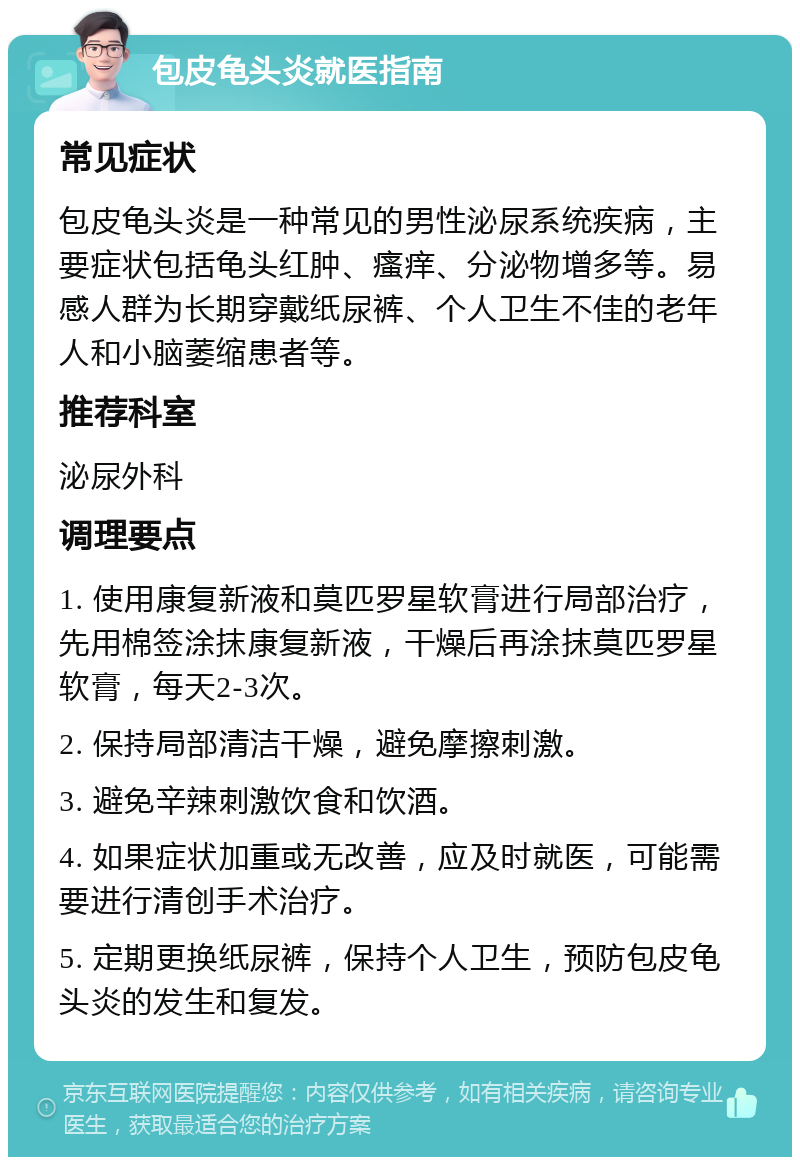 包皮龟头炎就医指南 常见症状 包皮龟头炎是一种常见的男性泌尿系统疾病，主要症状包括龟头红肿、瘙痒、分泌物增多等。易感人群为长期穿戴纸尿裤、个人卫生不佳的老年人和小脑萎缩患者等。 推荐科室 泌尿外科 调理要点 1. 使用康复新液和莫匹罗星软膏进行局部治疗，先用棉签涂抹康复新液，干燥后再涂抹莫匹罗星软膏，每天2-3次。 2. 保持局部清洁干燥，避免摩擦刺激。 3. 避免辛辣刺激饮食和饮酒。 4. 如果症状加重或无改善，应及时就医，可能需要进行清创手术治疗。 5. 定期更换纸尿裤，保持个人卫生，预防包皮龟头炎的发生和复发。