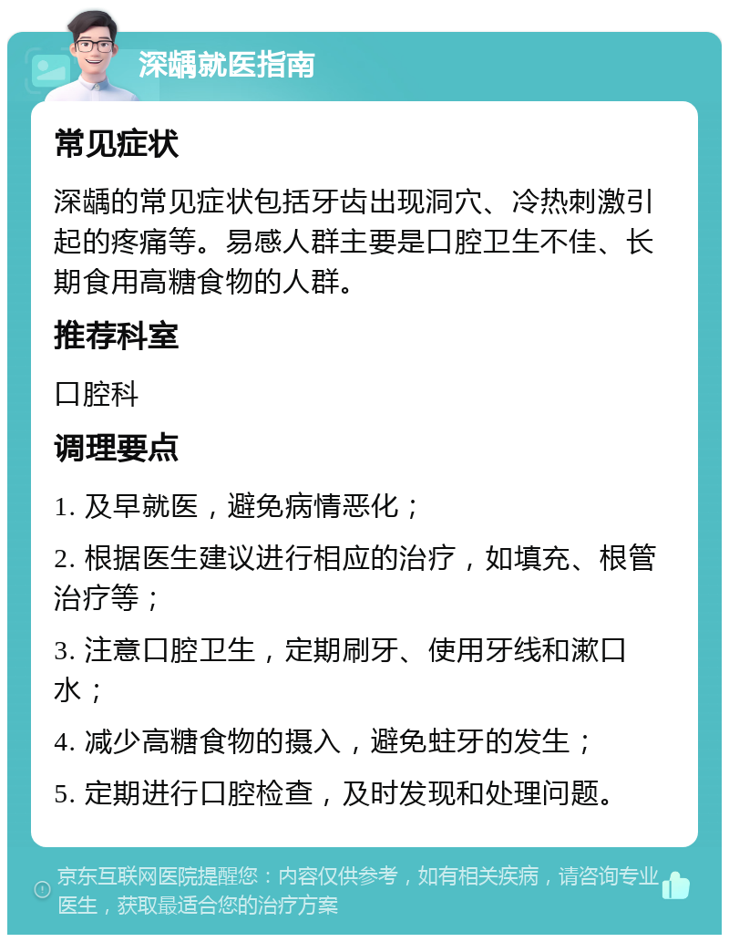 深龋就医指南 常见症状 深龋的常见症状包括牙齿出现洞穴、冷热刺激引起的疼痛等。易感人群主要是口腔卫生不佳、长期食用高糖食物的人群。 推荐科室 口腔科 调理要点 1. 及早就医，避免病情恶化； 2. 根据医生建议进行相应的治疗，如填充、根管治疗等； 3. 注意口腔卫生，定期刷牙、使用牙线和漱口水； 4. 减少高糖食物的摄入，避免蛀牙的发生； 5. 定期进行口腔检查，及时发现和处理问题。