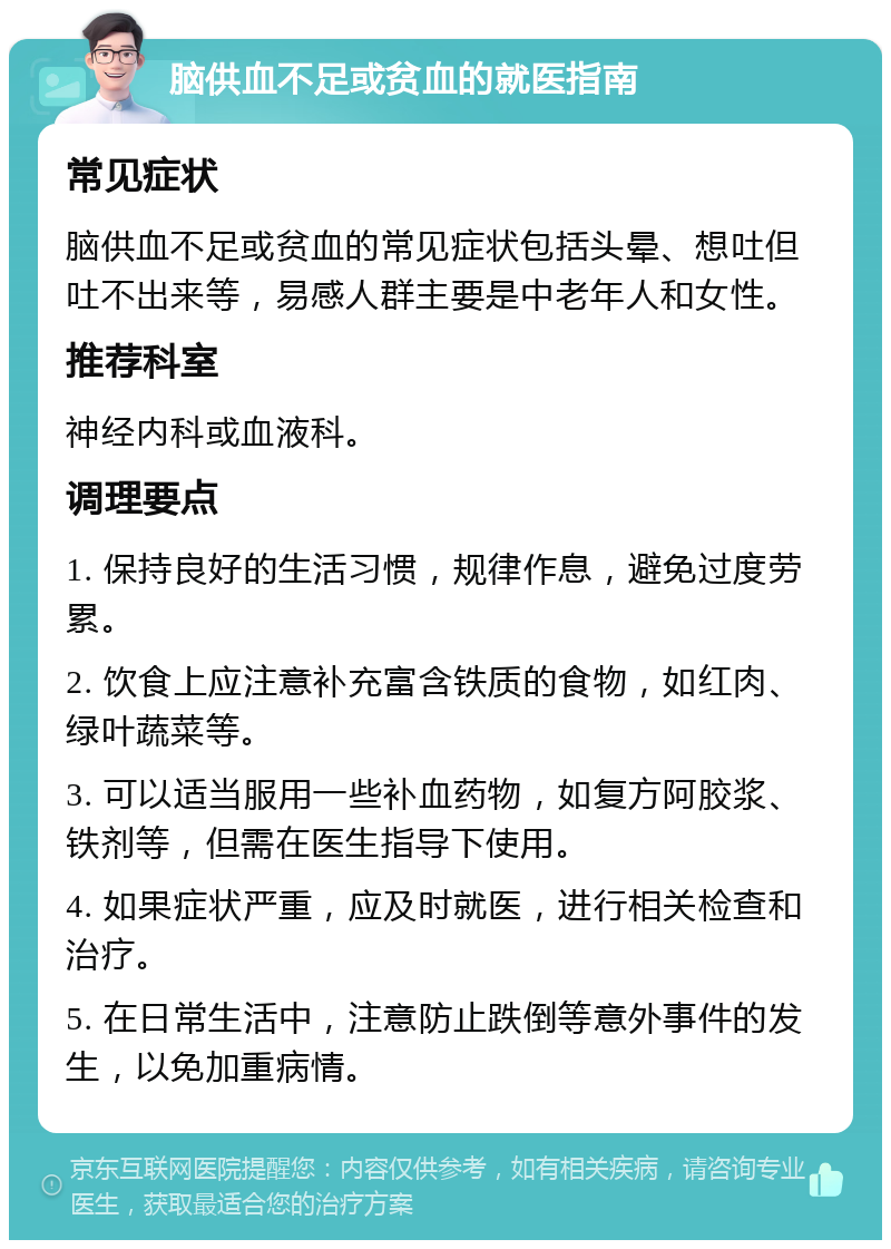 脑供血不足或贫血的就医指南 常见症状 脑供血不足或贫血的常见症状包括头晕、想吐但吐不出来等，易感人群主要是中老年人和女性。 推荐科室 神经内科或血液科。 调理要点 1. 保持良好的生活习惯，规律作息，避免过度劳累。 2. 饮食上应注意补充富含铁质的食物，如红肉、绿叶蔬菜等。 3. 可以适当服用一些补血药物，如复方阿胶浆、铁剂等，但需在医生指导下使用。 4. 如果症状严重，应及时就医，进行相关检查和治疗。 5. 在日常生活中，注意防止跌倒等意外事件的发生，以免加重病情。