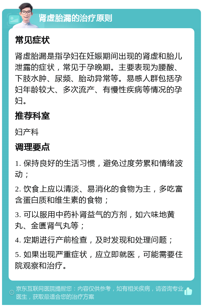 肾虚胎漏的治疗原则 常见症状 肾虚胎漏是指孕妇在妊娠期间出现的肾虚和胎儿泄露的症状，常见于孕晚期。主要表现为腰酸、下肢水肿、尿频、胎动异常等。易感人群包括孕妇年龄较大、多次流产、有慢性疾病等情况的孕妇。 推荐科室 妇产科 调理要点 1. 保持良好的生活习惯，避免过度劳累和情绪波动； 2. 饮食上应以清淡、易消化的食物为主，多吃富含蛋白质和维生素的食物； 3. 可以服用中药补肾益气的方剂，如六味地黄丸、金匮肾气丸等； 4. 定期进行产前检查，及时发现和处理问题； 5. 如果出现严重症状，应立即就医，可能需要住院观察和治疗。