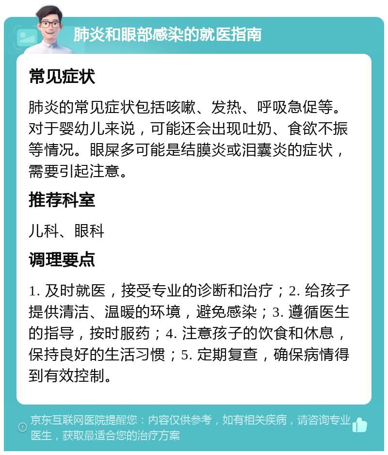 肺炎和眼部感染的就医指南 常见症状 肺炎的常见症状包括咳嗽、发热、呼吸急促等。对于婴幼儿来说，可能还会出现吐奶、食欲不振等情况。眼屎多可能是结膜炎或泪囊炎的症状，需要引起注意。 推荐科室 儿科、眼科 调理要点 1. 及时就医，接受专业的诊断和治疗；2. 给孩子提供清洁、温暖的环境，避免感染；3. 遵循医生的指导，按时服药；4. 注意孩子的饮食和休息，保持良好的生活习惯；5. 定期复查，确保病情得到有效控制。