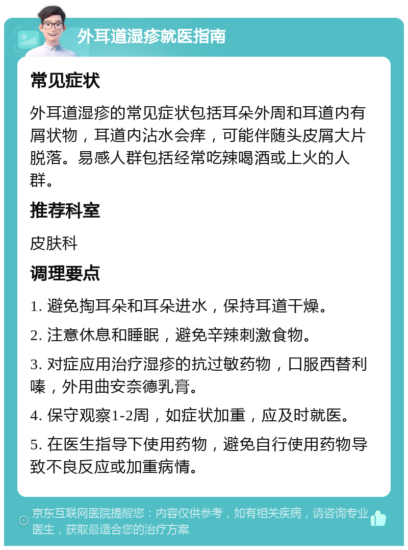 外耳道湿疹就医指南 常见症状 外耳道湿疹的常见症状包括耳朵外周和耳道内有屑状物，耳道内沾水会痒，可能伴随头皮屑大片脱落。易感人群包括经常吃辣喝酒或上火的人群。 推荐科室 皮肤科 调理要点 1. 避免掏耳朵和耳朵进水，保持耳道干燥。 2. 注意休息和睡眠，避免辛辣刺激食物。 3. 对症应用治疗湿疹的抗过敏药物，口服西替利嗪，外用曲安奈德乳膏。 4. 保守观察1-2周，如症状加重，应及时就医。 5. 在医生指导下使用药物，避免自行使用药物导致不良反应或加重病情。