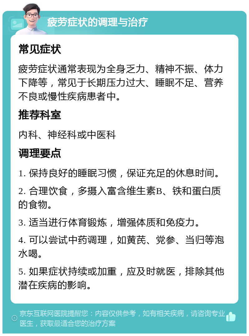 疲劳症状的调理与治疗 常见症状 疲劳症状通常表现为全身乏力、精神不振、体力下降等，常见于长期压力过大、睡眠不足、营养不良或慢性疾病患者中。 推荐科室 内科、神经科或中医科 调理要点 1. 保持良好的睡眠习惯，保证充足的休息时间。 2. 合理饮食，多摄入富含维生素B、铁和蛋白质的食物。 3. 适当进行体育锻炼，增强体质和免疫力。 4. 可以尝试中药调理，如黄芪、党参、当归等泡水喝。 5. 如果症状持续或加重，应及时就医，排除其他潜在疾病的影响。