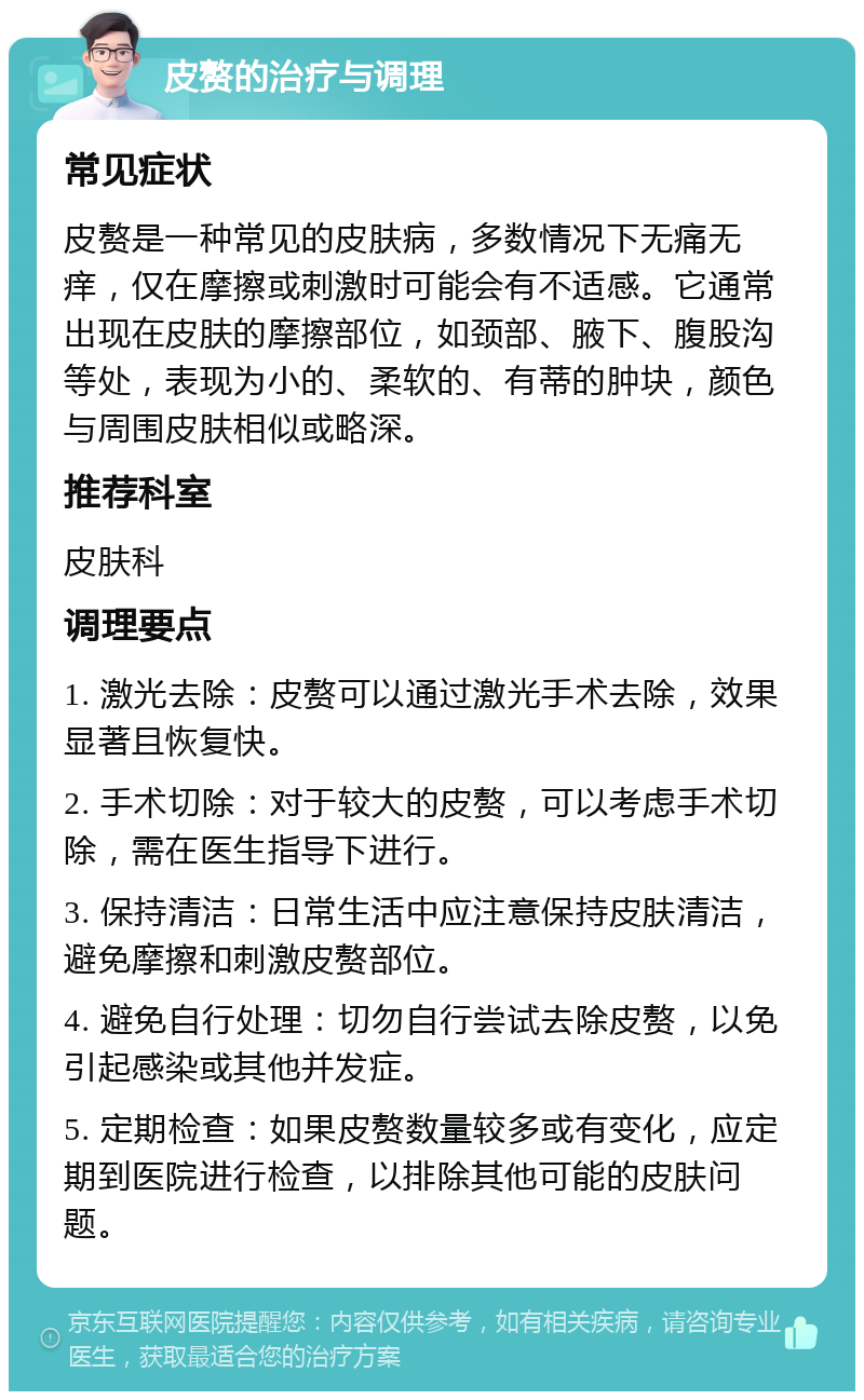 皮赘的治疗与调理 常见症状 皮赘是一种常见的皮肤病，多数情况下无痛无痒，仅在摩擦或刺激时可能会有不适感。它通常出现在皮肤的摩擦部位，如颈部、腋下、腹股沟等处，表现为小的、柔软的、有蒂的肿块，颜色与周围皮肤相似或略深。 推荐科室 皮肤科 调理要点 1. 激光去除：皮赘可以通过激光手术去除，效果显著且恢复快。 2. 手术切除：对于较大的皮赘，可以考虑手术切除，需在医生指导下进行。 3. 保持清洁：日常生活中应注意保持皮肤清洁，避免摩擦和刺激皮赘部位。 4. 避免自行处理：切勿自行尝试去除皮赘，以免引起感染或其他并发症。 5. 定期检查：如果皮赘数量较多或有变化，应定期到医院进行检查，以排除其他可能的皮肤问题。