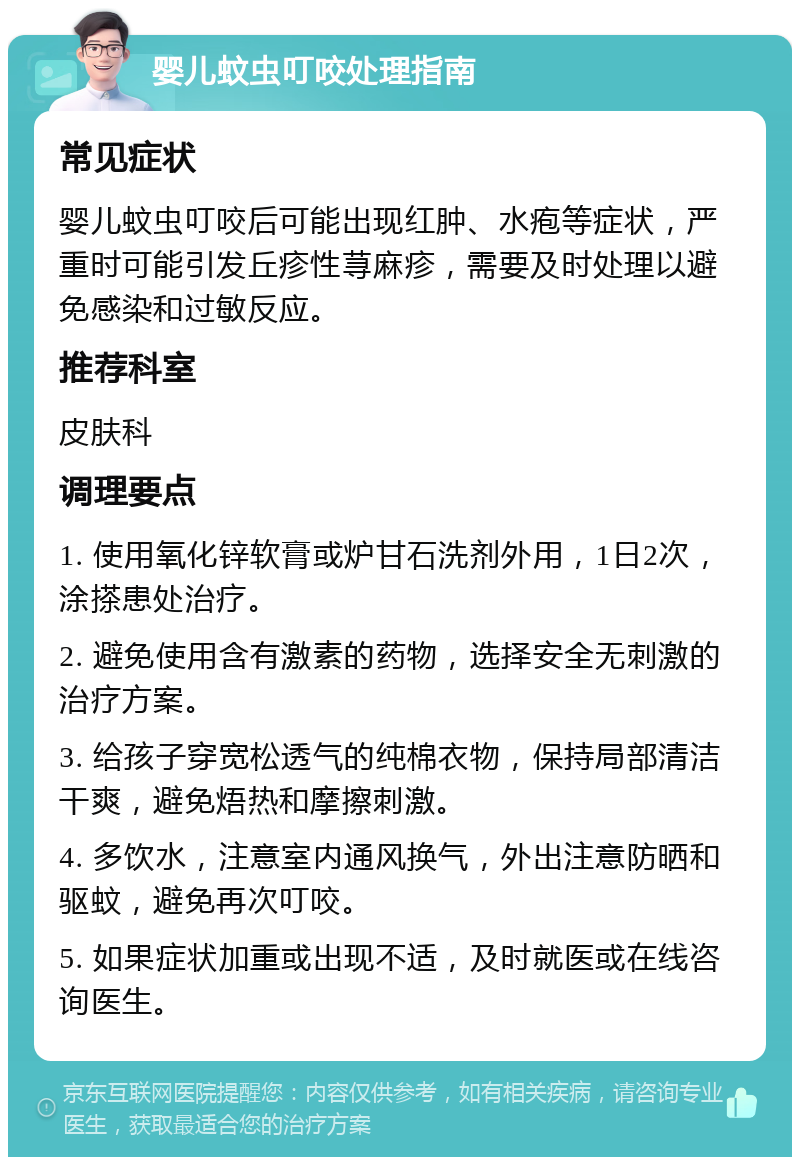 婴儿蚊虫叮咬处理指南 常见症状 婴儿蚊虫叮咬后可能出现红肿、水疱等症状，严重时可能引发丘疹性荨麻疹，需要及时处理以避免感染和过敏反应。 推荐科室 皮肤科 调理要点 1. 使用氧化锌软膏或炉甘石洗剂外用，1日2次，涂搽患处治疗。 2. 避免使用含有激素的药物，选择安全无刺激的治疗方案。 3. 给孩子穿宽松透气的纯棉衣物，保持局部清洁干爽，避免焐热和摩擦刺激。 4. 多饮水，注意室内通风换气，外出注意防晒和驱蚊，避免再次叮咬。 5. 如果症状加重或出现不适，及时就医或在线咨询医生。