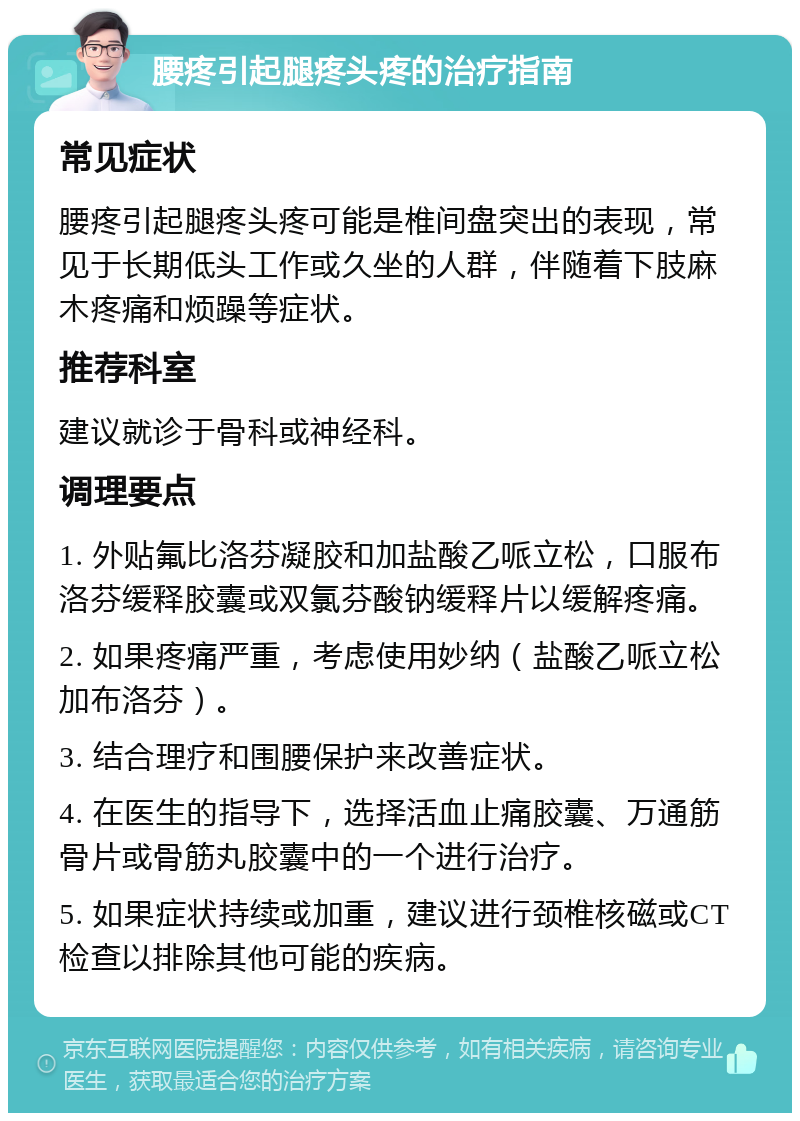 腰疼引起腿疼头疼的治疗指南 常见症状 腰疼引起腿疼头疼可能是椎间盘突出的表现，常见于长期低头工作或久坐的人群，伴随着下肢麻木疼痛和烦躁等症状。 推荐科室 建议就诊于骨科或神经科。 调理要点 1. 外贴氟比洛芬凝胶和加盐酸乙哌立松，口服布洛芬缓释胶囊或双氯芬酸钠缓释片以缓解疼痛。 2. 如果疼痛严重，考虑使用妙纳（盐酸乙哌立松加布洛芬）。 3. 结合理疗和围腰保护来改善症状。 4. 在医生的指导下，选择活血止痛胶囊、万通筋骨片或骨筋丸胶囊中的一个进行治疗。 5. 如果症状持续或加重，建议进行颈椎核磁或CT检查以排除其他可能的疾病。