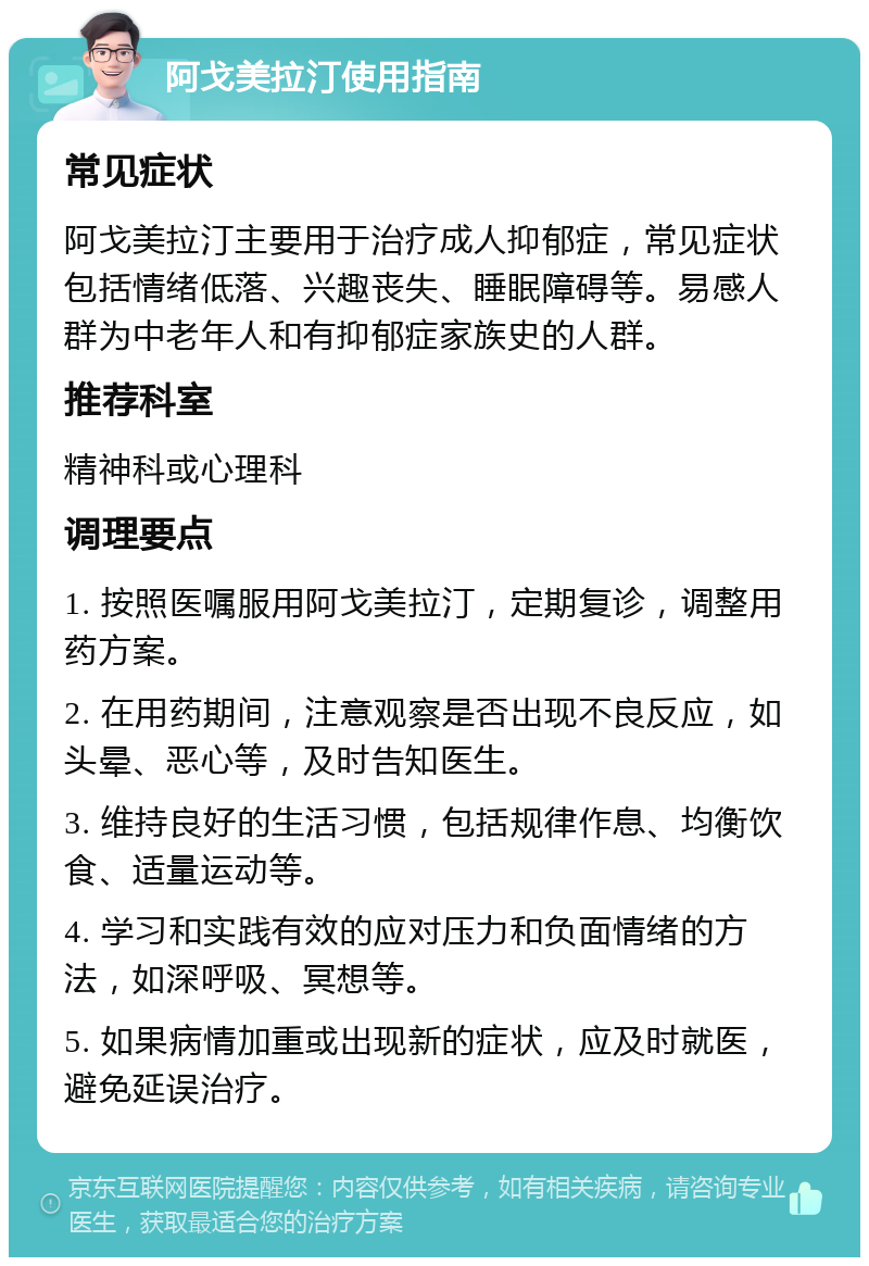 阿戈美拉汀使用指南 常见症状 阿戈美拉汀主要用于治疗成人抑郁症，常见症状包括情绪低落、兴趣丧失、睡眠障碍等。易感人群为中老年人和有抑郁症家族史的人群。 推荐科室 精神科或心理科 调理要点 1. 按照医嘱服用阿戈美拉汀，定期复诊，调整用药方案。 2. 在用药期间，注意观察是否出现不良反应，如头晕、恶心等，及时告知医生。 3. 维持良好的生活习惯，包括规律作息、均衡饮食、适量运动等。 4. 学习和实践有效的应对压力和负面情绪的方法，如深呼吸、冥想等。 5. 如果病情加重或出现新的症状，应及时就医，避免延误治疗。