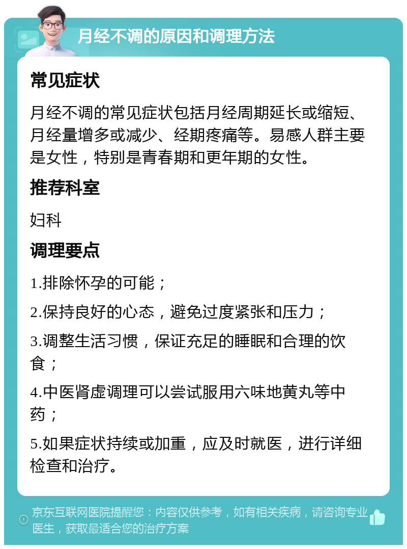 月经不调的原因和调理方法 常见症状 月经不调的常见症状包括月经周期延长或缩短、月经量增多或减少、经期疼痛等。易感人群主要是女性，特别是青春期和更年期的女性。 推荐科室 妇科 调理要点 1.排除怀孕的可能； 2.保持良好的心态，避免过度紧张和压力； 3.调整生活习惯，保证充足的睡眠和合理的饮食； 4.中医肾虚调理可以尝试服用六味地黄丸等中药； 5.如果症状持续或加重，应及时就医，进行详细检查和治疗。