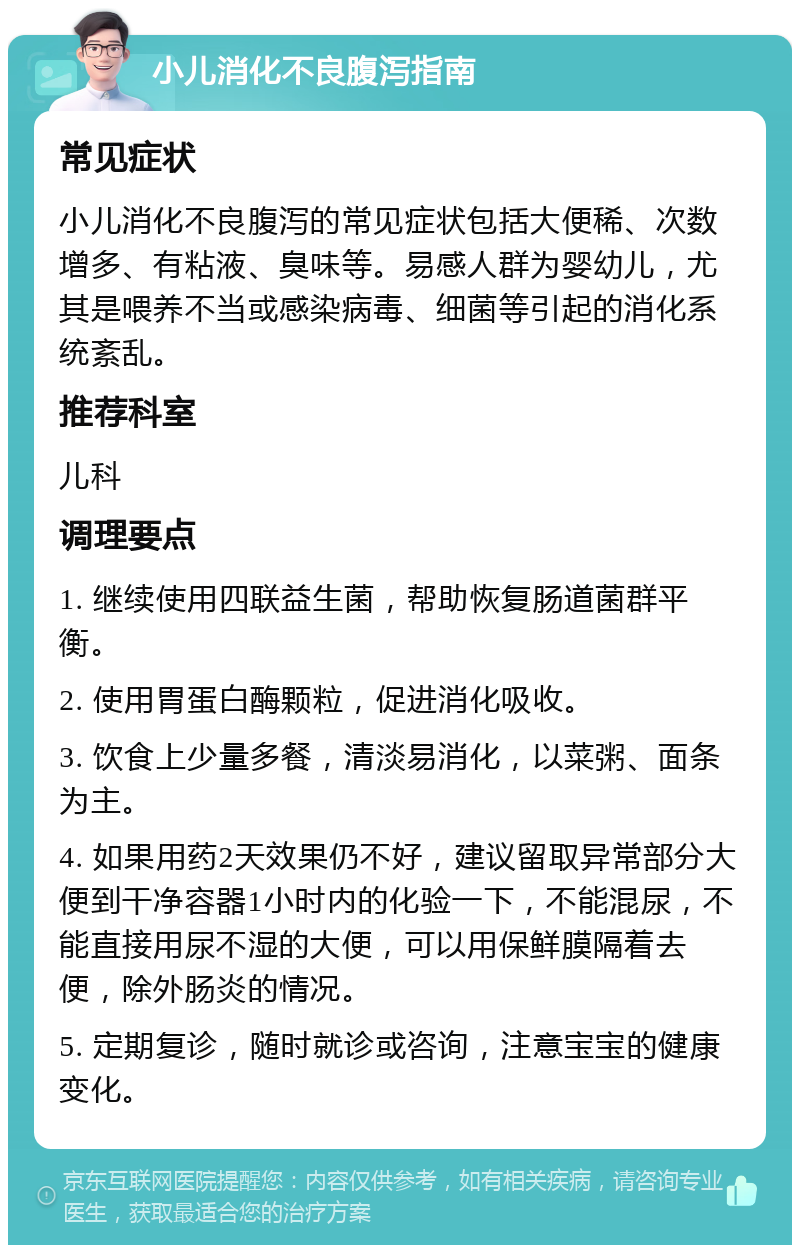 小儿消化不良腹泻指南 常见症状 小儿消化不良腹泻的常见症状包括大便稀、次数增多、有粘液、臭味等。易感人群为婴幼儿，尤其是喂养不当或感染病毒、细菌等引起的消化系统紊乱。 推荐科室 儿科 调理要点 1. 继续使用四联益生菌，帮助恢复肠道菌群平衡。 2. 使用胃蛋白酶颗粒，促进消化吸收。 3. 饮食上少量多餐，清淡易消化，以菜粥、面条为主。 4. 如果用药2天效果仍不好，建议留取异常部分大便到干净容器1小时内的化验一下，不能混尿，不能直接用尿不湿的大便，可以用保鲜膜隔着去便，除外肠炎的情况。 5. 定期复诊，随时就诊或咨询，注意宝宝的健康变化。