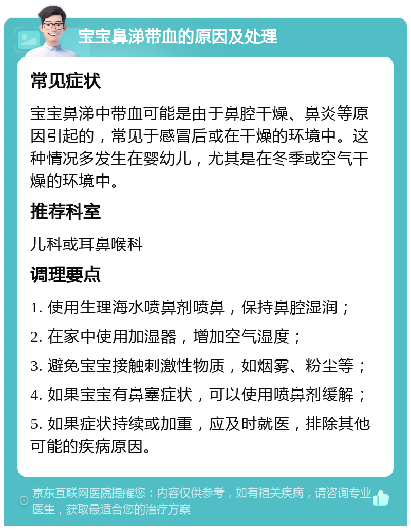 宝宝鼻涕带血的原因及处理 常见症状 宝宝鼻涕中带血可能是由于鼻腔干燥、鼻炎等原因引起的，常见于感冒后或在干燥的环境中。这种情况多发生在婴幼儿，尤其是在冬季或空气干燥的环境中。 推荐科室 儿科或耳鼻喉科 调理要点 1. 使用生理海水喷鼻剂喷鼻，保持鼻腔湿润； 2. 在家中使用加湿器，增加空气湿度； 3. 避免宝宝接触刺激性物质，如烟雾、粉尘等； 4. 如果宝宝有鼻塞症状，可以使用喷鼻剂缓解； 5. 如果症状持续或加重，应及时就医，排除其他可能的疾病原因。