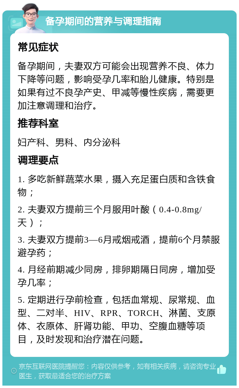 备孕期间的营养与调理指南 常见症状 备孕期间，夫妻双方可能会出现营养不良、体力下降等问题，影响受孕几率和胎儿健康。特别是如果有过不良孕产史、甲减等慢性疾病，需要更加注意调理和治疗。 推荐科室 妇产科、男科、内分泌科 调理要点 1. 多吃新鲜蔬菜水果，摄入充足蛋白质和含铁食物； 2. 夫妻双方提前三个月服用叶酸（0.4-0.8mg/天）； 3. 夫妻双方提前3—6月戒烟戒酒，提前6个月禁服避孕药； 4. 月经前期减少同房，排卵期隔日同房，增加受孕几率； 5. 定期进行孕前检查，包括血常规、尿常规、血型、二对半、HIV、RPR、TORCH、淋菌、支原体、衣原体、肝肾功能、甲功、空腹血糖等项目，及时发现和治疗潜在问题。