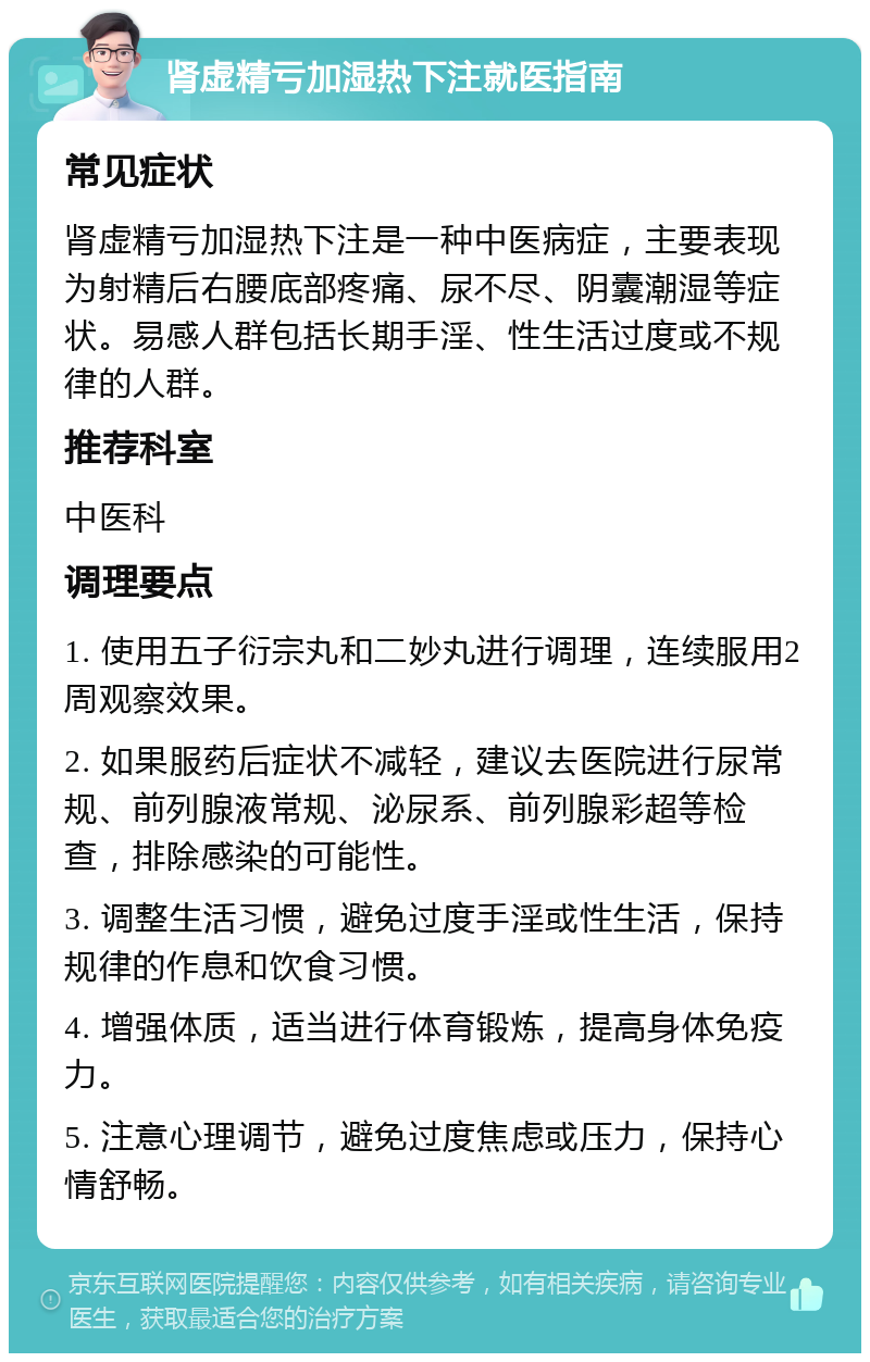 肾虚精亏加湿热下注就医指南 常见症状 肾虚精亏加湿热下注是一种中医病症，主要表现为射精后右腰底部疼痛、尿不尽、阴囊潮湿等症状。易感人群包括长期手淫、性生活过度或不规律的人群。 推荐科室 中医科 调理要点 1. 使用五子衍宗丸和二妙丸进行调理，连续服用2周观察效果。 2. 如果服药后症状不减轻，建议去医院进行尿常规、前列腺液常规、泌尿系、前列腺彩超等检查，排除感染的可能性。 3. 调整生活习惯，避免过度手淫或性生活，保持规律的作息和饮食习惯。 4. 增强体质，适当进行体育锻炼，提高身体免疫力。 5. 注意心理调节，避免过度焦虑或压力，保持心情舒畅。