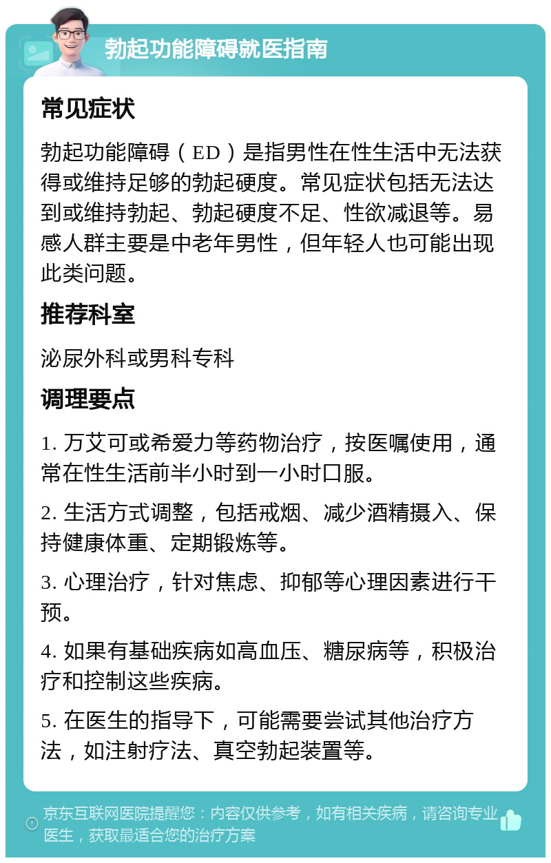 勃起功能障碍就医指南 常见症状 勃起功能障碍（ED）是指男性在性生活中无法获得或维持足够的勃起硬度。常见症状包括无法达到或维持勃起、勃起硬度不足、性欲减退等。易感人群主要是中老年男性，但年轻人也可能出现此类问题。 推荐科室 泌尿外科或男科专科 调理要点 1. 万艾可或希爱力等药物治疗，按医嘱使用，通常在性生活前半小时到一小时口服。 2. 生活方式调整，包括戒烟、减少酒精摄入、保持健康体重、定期锻炼等。 3. 心理治疗，针对焦虑、抑郁等心理因素进行干预。 4. 如果有基础疾病如高血压、糖尿病等，积极治疗和控制这些疾病。 5. 在医生的指导下，可能需要尝试其他治疗方法，如注射疗法、真空勃起装置等。