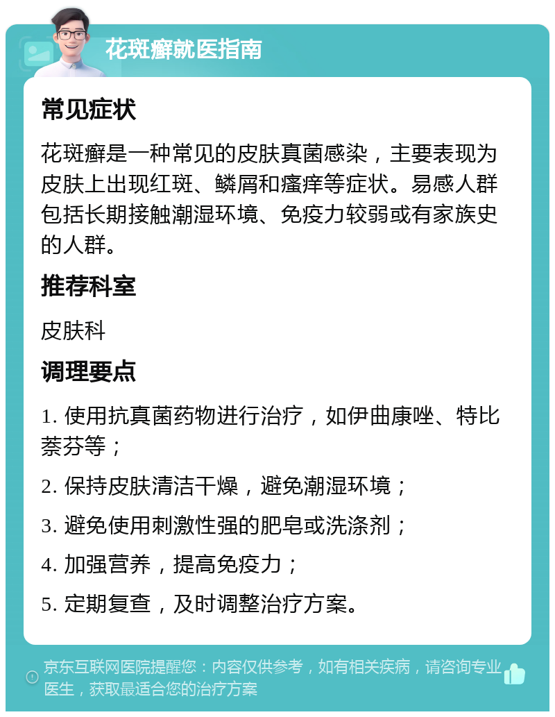 花斑癣就医指南 常见症状 花斑癣是一种常见的皮肤真菌感染，主要表现为皮肤上出现红斑、鳞屑和瘙痒等症状。易感人群包括长期接触潮湿环境、免疫力较弱或有家族史的人群。 推荐科室 皮肤科 调理要点 1. 使用抗真菌药物进行治疗，如伊曲康唑、特比萘芬等； 2. 保持皮肤清洁干燥，避免潮湿环境； 3. 避免使用刺激性强的肥皂或洗涤剂； 4. 加强营养，提高免疫力； 5. 定期复查，及时调整治疗方案。