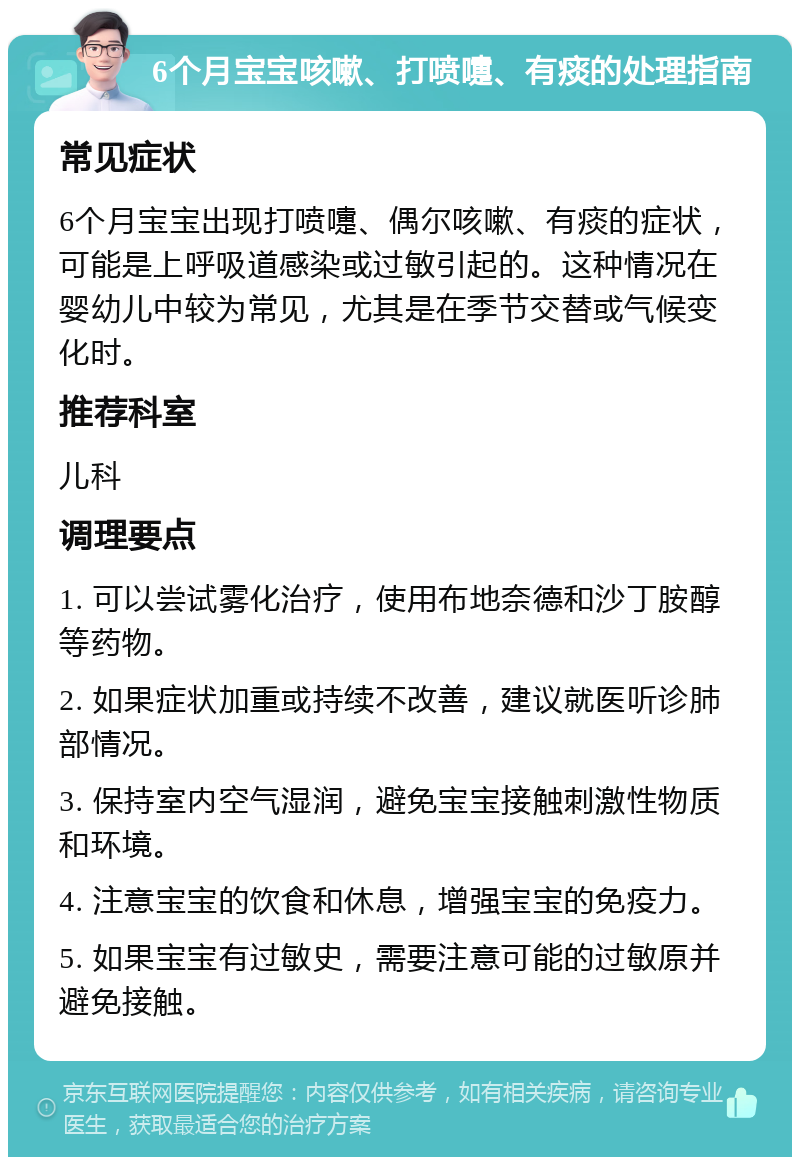 6个月宝宝咳嗽、打喷嚏、有痰的处理指南 常见症状 6个月宝宝出现打喷嚏、偶尔咳嗽、有痰的症状，可能是上呼吸道感染或过敏引起的。这种情况在婴幼儿中较为常见，尤其是在季节交替或气候变化时。 推荐科室 儿科 调理要点 1. 可以尝试雾化治疗，使用布地奈德和沙丁胺醇等药物。 2. 如果症状加重或持续不改善，建议就医听诊肺部情况。 3. 保持室内空气湿润，避免宝宝接触刺激性物质和环境。 4. 注意宝宝的饮食和休息，增强宝宝的免疫力。 5. 如果宝宝有过敏史，需要注意可能的过敏原并避免接触。