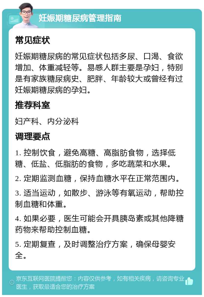 妊娠期糖尿病管理指南 常见症状 妊娠期糖尿病的常见症状包括多尿、口渴、食欲增加、体重减轻等。易感人群主要是孕妇，特别是有家族糖尿病史、肥胖、年龄较大或曾经有过妊娠期糖尿病的孕妇。 推荐科室 妇产科、内分泌科 调理要点 1. 控制饮食，避免高糖、高脂肪食物，选择低糖、低盐、低脂肪的食物，多吃蔬菜和水果。 2. 定期监测血糖，保持血糖水平在正常范围内。 3. 适当运动，如散步、游泳等有氧运动，帮助控制血糖和体重。 4. 如果必要，医生可能会开具胰岛素或其他降糖药物来帮助控制血糖。 5. 定期复查，及时调整治疗方案，确保母婴安全。