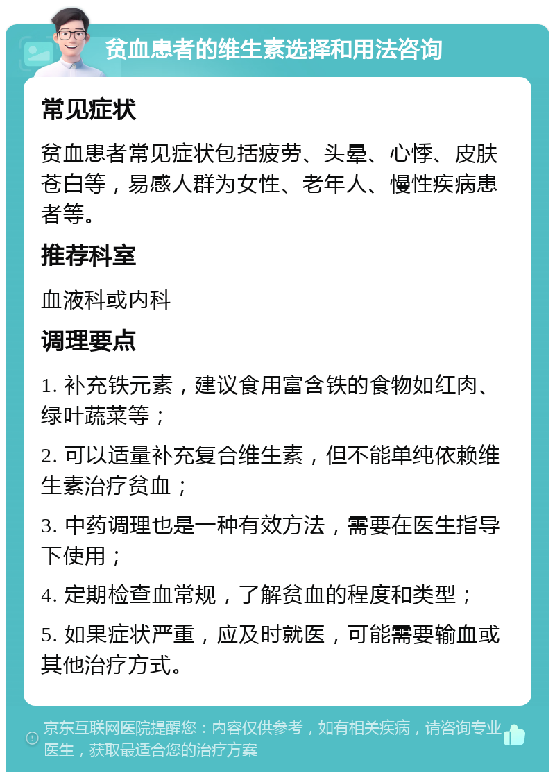 贫血患者的维生素选择和用法咨询 常见症状 贫血患者常见症状包括疲劳、头晕、心悸、皮肤苍白等，易感人群为女性、老年人、慢性疾病患者等。 推荐科室 血液科或内科 调理要点 1. 补充铁元素，建议食用富含铁的食物如红肉、绿叶蔬菜等； 2. 可以适量补充复合维生素，但不能单纯依赖维生素治疗贫血； 3. 中药调理也是一种有效方法，需要在医生指导下使用； 4. 定期检查血常规，了解贫血的程度和类型； 5. 如果症状严重，应及时就医，可能需要输血或其他治疗方式。