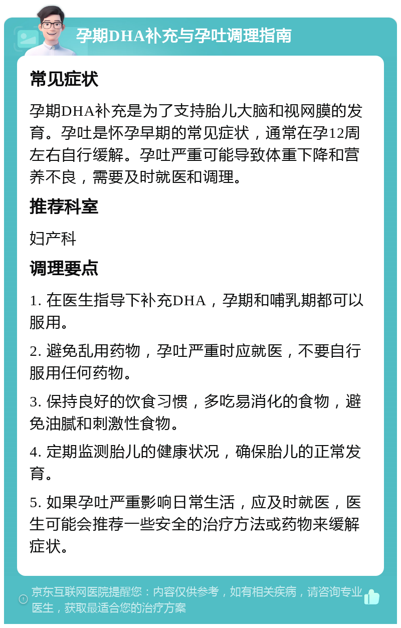 孕期DHA补充与孕吐调理指南 常见症状 孕期DHA补充是为了支持胎儿大脑和视网膜的发育。孕吐是怀孕早期的常见症状，通常在孕12周左右自行缓解。孕吐严重可能导致体重下降和营养不良，需要及时就医和调理。 推荐科室 妇产科 调理要点 1. 在医生指导下补充DHA，孕期和哺乳期都可以服用。 2. 避免乱用药物，孕吐严重时应就医，不要自行服用任何药物。 3. 保持良好的饮食习惯，多吃易消化的食物，避免油腻和刺激性食物。 4. 定期监测胎儿的健康状况，确保胎儿的正常发育。 5. 如果孕吐严重影响日常生活，应及时就医，医生可能会推荐一些安全的治疗方法或药物来缓解症状。