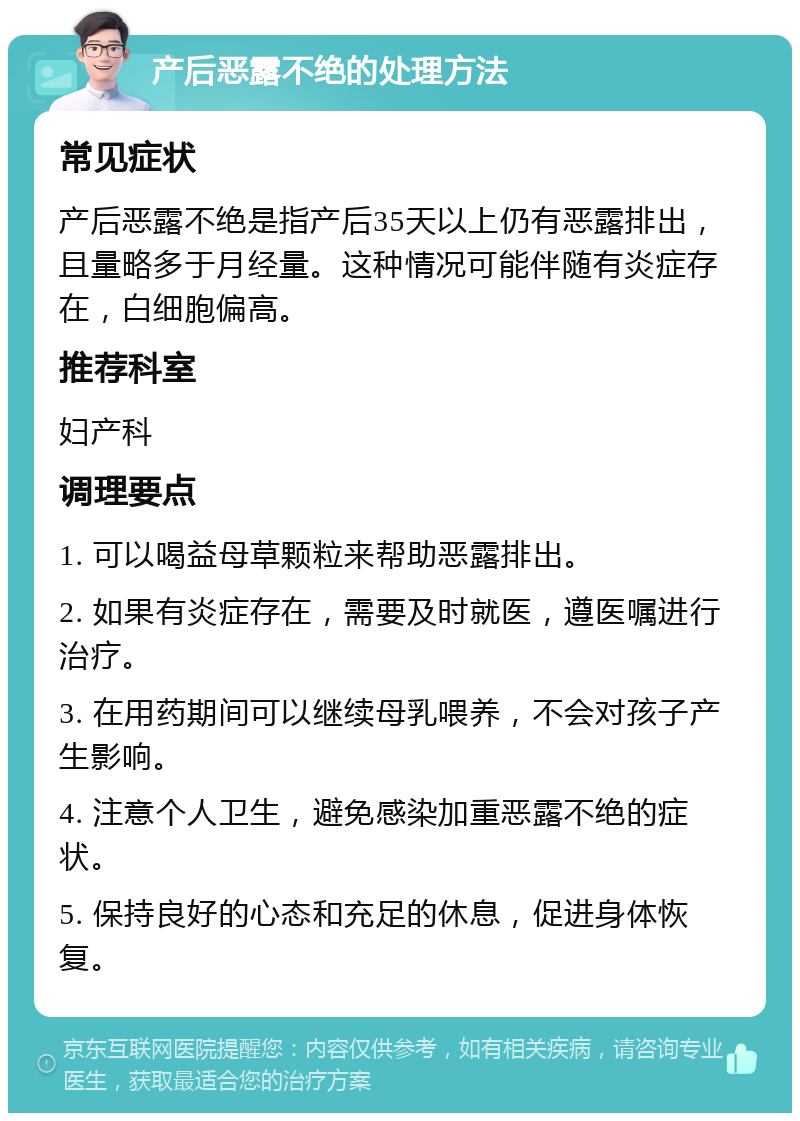 产后恶露不绝的处理方法 常见症状 产后恶露不绝是指产后35天以上仍有恶露排出，且量略多于月经量。这种情况可能伴随有炎症存在，白细胞偏高。 推荐科室 妇产科 调理要点 1. 可以喝益母草颗粒来帮助恶露排出。 2. 如果有炎症存在，需要及时就医，遵医嘱进行治疗。 3. 在用药期间可以继续母乳喂养，不会对孩子产生影响。 4. 注意个人卫生，避免感染加重恶露不绝的症状。 5. 保持良好的心态和充足的休息，促进身体恢复。