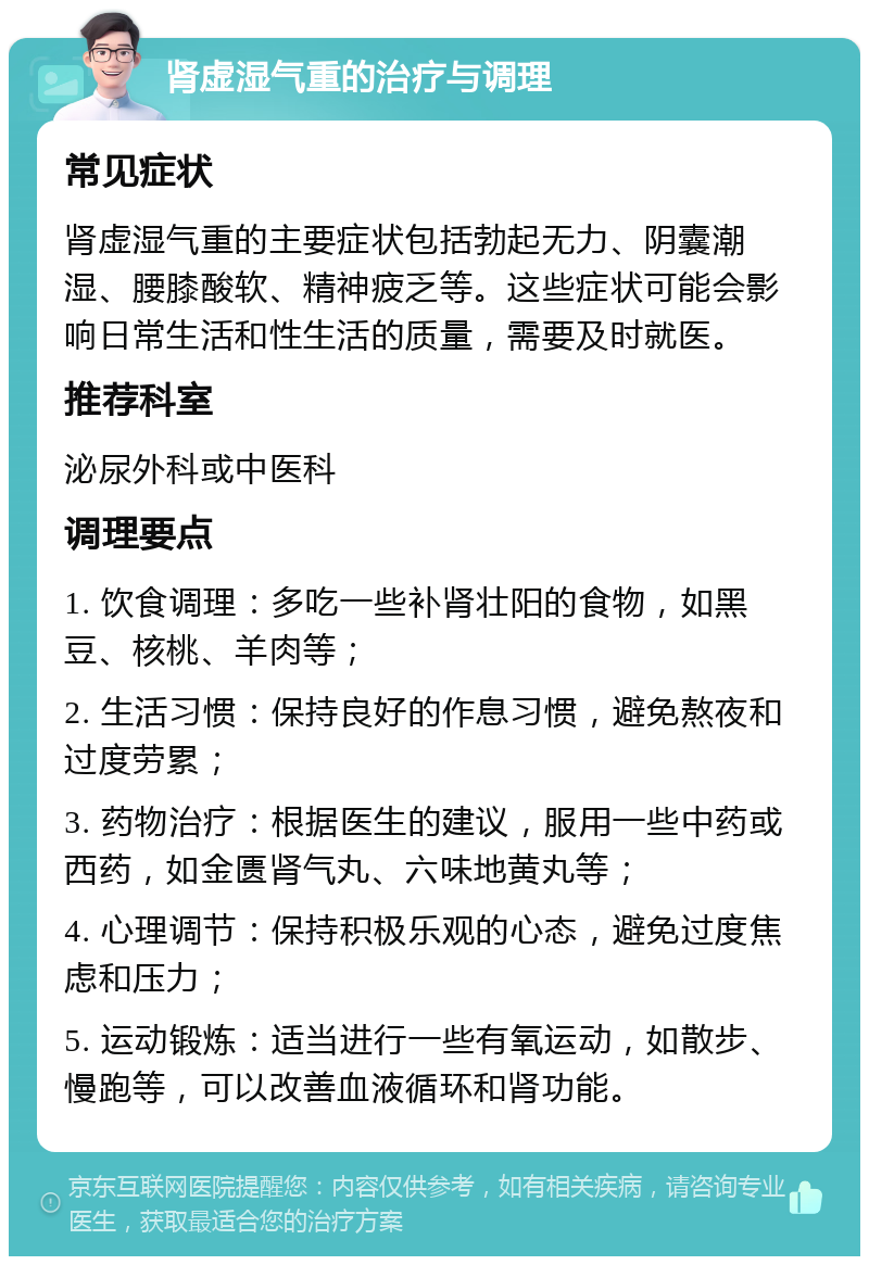 肾虚湿气重的治疗与调理 常见症状 肾虚湿气重的主要症状包括勃起无力、阴囊潮湿、腰膝酸软、精神疲乏等。这些症状可能会影响日常生活和性生活的质量，需要及时就医。 推荐科室 泌尿外科或中医科 调理要点 1. 饮食调理：多吃一些补肾壮阳的食物，如黑豆、核桃、羊肉等； 2. 生活习惯：保持良好的作息习惯，避免熬夜和过度劳累； 3. 药物治疗：根据医生的建议，服用一些中药或西药，如金匮肾气丸、六味地黄丸等； 4. 心理调节：保持积极乐观的心态，避免过度焦虑和压力； 5. 运动锻炼：适当进行一些有氧运动，如散步、慢跑等，可以改善血液循环和肾功能。