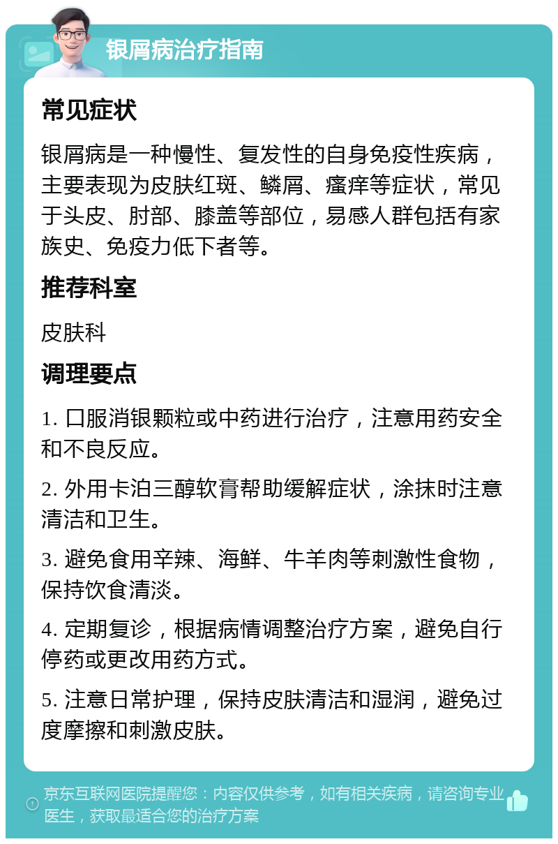 银屑病治疗指南 常见症状 银屑病是一种慢性、复发性的自身免疫性疾病，主要表现为皮肤红斑、鳞屑、瘙痒等症状，常见于头皮、肘部、膝盖等部位，易感人群包括有家族史、免疫力低下者等。 推荐科室 皮肤科 调理要点 1. 口服消银颗粒或中药进行治疗，注意用药安全和不良反应。 2. 外用卡泊三醇软膏帮助缓解症状，涂抹时注意清洁和卫生。 3. 避免食用辛辣、海鲜、牛羊肉等刺激性食物，保持饮食清淡。 4. 定期复诊，根据病情调整治疗方案，避免自行停药或更改用药方式。 5. 注意日常护理，保持皮肤清洁和湿润，避免过度摩擦和刺激皮肤。