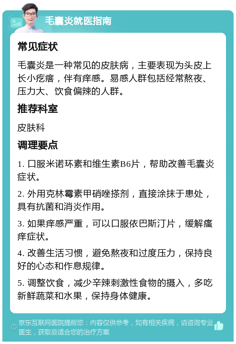 毛囊炎就医指南 常见症状 毛囊炎是一种常见的皮肤病，主要表现为头皮上长小疙瘩，伴有痒感。易感人群包括经常熬夜、压力大、饮食偏辣的人群。 推荐科室 皮肤科 调理要点 1. 口服米诺环素和维生素B6片，帮助改善毛囊炎症状。 2. 外用克林霉素甲硝唑搽剂，直接涂抹于患处，具有抗菌和消炎作用。 3. 如果痒感严重，可以口服依巴斯汀片，缓解瘙痒症状。 4. 改善生活习惯，避免熬夜和过度压力，保持良好的心态和作息规律。 5. 调整饮食，减少辛辣刺激性食物的摄入，多吃新鲜蔬菜和水果，保持身体健康。