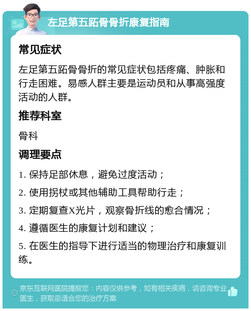 左足第五跖骨骨折康复指南 常见症状 左足第五跖骨骨折的常见症状包括疼痛、肿胀和行走困难。易感人群主要是运动员和从事高强度活动的人群。 推荐科室 骨科 调理要点 1. 保持足部休息，避免过度活动； 2. 使用拐杖或其他辅助工具帮助行走； 3. 定期复查X光片，观察骨折线的愈合情况； 4. 遵循医生的康复计划和建议； 5. 在医生的指导下进行适当的物理治疗和康复训练。