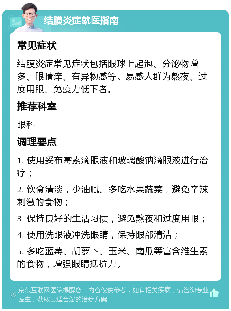 结膜炎症就医指南 常见症状 结膜炎症常见症状包括眼球上起泡、分泌物增多、眼睛痒、有异物感等。易感人群为熬夜、过度用眼、免疫力低下者。 推荐科室 眼科 调理要点 1. 使用妥布霉素滴眼液和玻璃酸钠滴眼液进行治疗； 2. 饮食清淡，少油腻、多吃水果蔬菜，避免辛辣刺激的食物； 3. 保持良好的生活习惯，避免熬夜和过度用眼； 4. 使用洗眼液冲洗眼睛，保持眼部清洁； 5. 多吃蓝莓、胡萝卜、玉米、南瓜等富含维生素的食物，增强眼睛抵抗力。