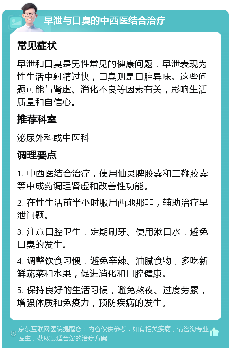 早泄与口臭的中西医结合治疗 常见症状 早泄和口臭是男性常见的健康问题，早泄表现为性生活中射精过快，口臭则是口腔异味。这些问题可能与肾虚、消化不良等因素有关，影响生活质量和自信心。 推荐科室 泌尿外科或中医科 调理要点 1. 中西医结合治疗，使用仙灵脾胶囊和三鞭胶囊等中成药调理肾虚和改善性功能。 2. 在性生活前半小时服用西地那非，辅助治疗早泄问题。 3. 注意口腔卫生，定期刷牙、使用漱口水，避免口臭的发生。 4. 调整饮食习惯，避免辛辣、油腻食物，多吃新鲜蔬菜和水果，促进消化和口腔健康。 5. 保持良好的生活习惯，避免熬夜、过度劳累，增强体质和免疫力，预防疾病的发生。