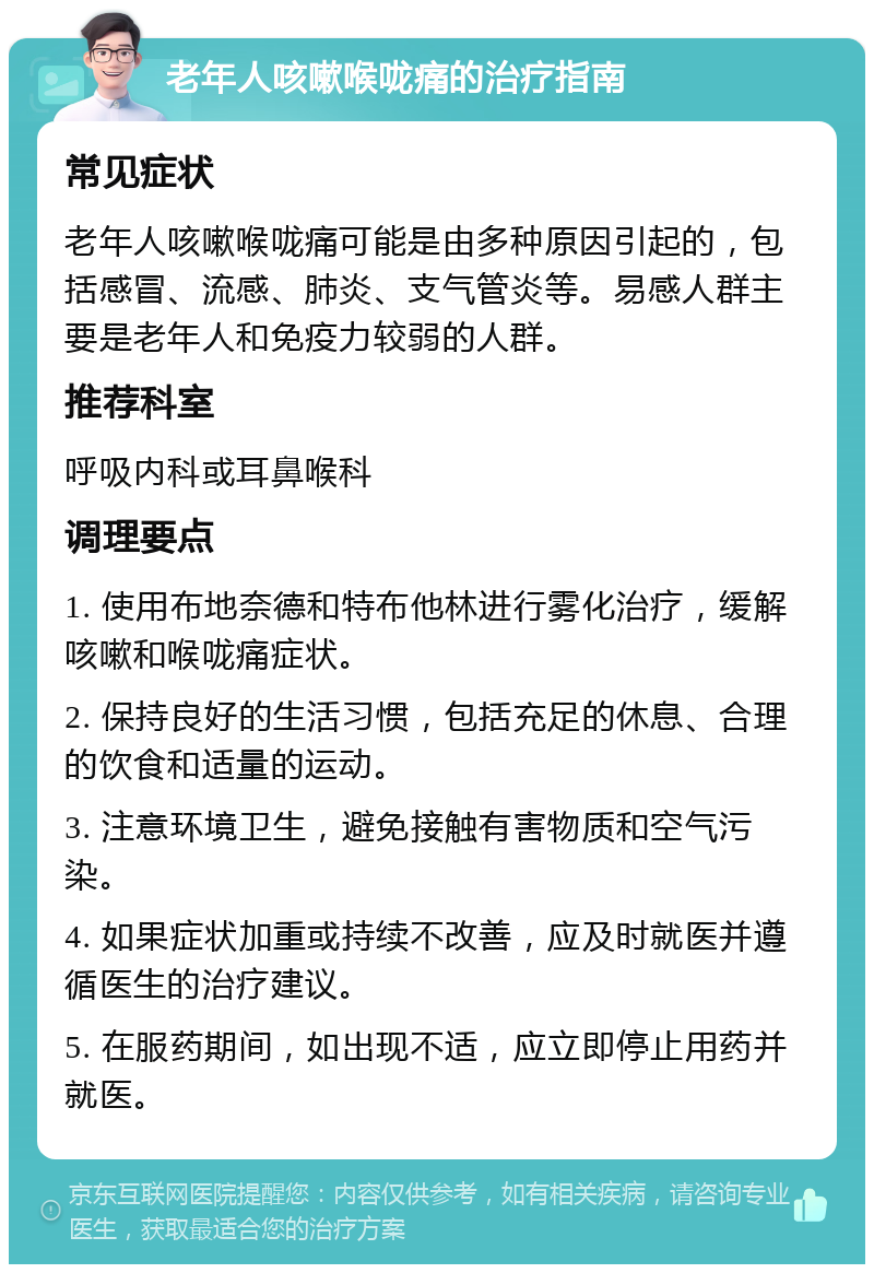 老年人咳嗽喉咙痛的治疗指南 常见症状 老年人咳嗽喉咙痛可能是由多种原因引起的，包括感冒、流感、肺炎、支气管炎等。易感人群主要是老年人和免疫力较弱的人群。 推荐科室 呼吸内科或耳鼻喉科 调理要点 1. 使用布地奈德和特布他林进行雾化治疗，缓解咳嗽和喉咙痛症状。 2. 保持良好的生活习惯，包括充足的休息、合理的饮食和适量的运动。 3. 注意环境卫生，避免接触有害物质和空气污染。 4. 如果症状加重或持续不改善，应及时就医并遵循医生的治疗建议。 5. 在服药期间，如出现不适，应立即停止用药并就医。