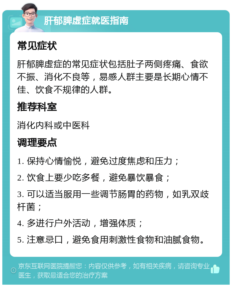 肝郁脾虚症就医指南 常见症状 肝郁脾虚症的常见症状包括肚子两侧疼痛、食欲不振、消化不良等，易感人群主要是长期心情不佳、饮食不规律的人群。 推荐科室 消化内科或中医科 调理要点 1. 保持心情愉悦，避免过度焦虑和压力； 2. 饮食上要少吃多餐，避免暴饮暴食； 3. 可以适当服用一些调节肠胃的药物，如乳双歧杆菌； 4. 多进行户外活动，增强体质； 5. 注意忌口，避免食用刺激性食物和油腻食物。