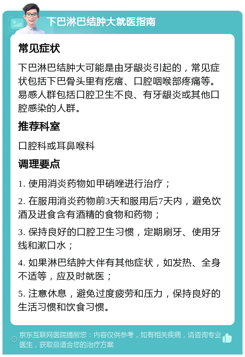 下巴淋巴结肿大就医指南 常见症状 下巴淋巴结肿大可能是由牙龈炎引起的，常见症状包括下巴骨头里有疙瘩、口腔咽喉部疼痛等。易感人群包括口腔卫生不良、有牙龈炎或其他口腔感染的人群。 推荐科室 口腔科或耳鼻喉科 调理要点 1. 使用消炎药物如甲硝唑进行治疗； 2. 在服用消炎药物前3天和服用后7天内，避免饮酒及进食含有酒精的食物和药物； 3. 保持良好的口腔卫生习惯，定期刷牙、使用牙线和漱口水； 4. 如果淋巴结肿大伴有其他症状，如发热、全身不适等，应及时就医； 5. 注意休息，避免过度疲劳和压力，保持良好的生活习惯和饮食习惯。