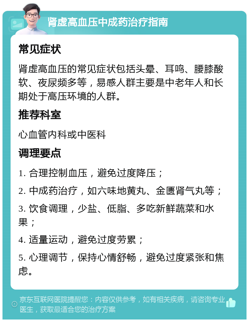 肾虚高血压中成药治疗指南 常见症状 肾虚高血压的常见症状包括头晕、耳鸣、腰膝酸软、夜尿频多等，易感人群主要是中老年人和长期处于高压环境的人群。 推荐科室 心血管内科或中医科 调理要点 1. 合理控制血压，避免过度降压； 2. 中成药治疗，如六味地黄丸、金匮肾气丸等； 3. 饮食调理，少盐、低脂、多吃新鲜蔬菜和水果； 4. 适量运动，避免过度劳累； 5. 心理调节，保持心情舒畅，避免过度紧张和焦虑。