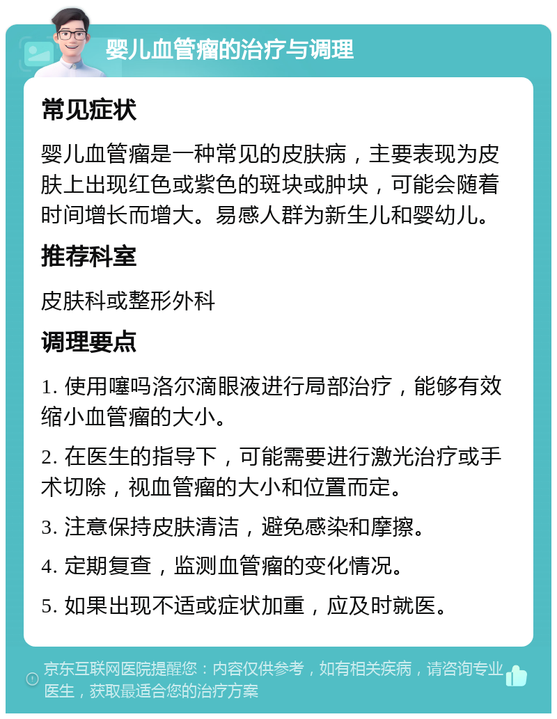 婴儿血管瘤的治疗与调理 常见症状 婴儿血管瘤是一种常见的皮肤病，主要表现为皮肤上出现红色或紫色的斑块或肿块，可能会随着时间增长而增大。易感人群为新生儿和婴幼儿。 推荐科室 皮肤科或整形外科 调理要点 1. 使用噻吗洛尔滴眼液进行局部治疗，能够有效缩小血管瘤的大小。 2. 在医生的指导下，可能需要进行激光治疗或手术切除，视血管瘤的大小和位置而定。 3. 注意保持皮肤清洁，避免感染和摩擦。 4. 定期复查，监测血管瘤的变化情况。 5. 如果出现不适或症状加重，应及时就医。