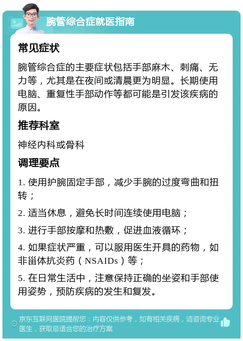 腕管综合症就医指南 常见症状 腕管综合症的主要症状包括手部麻木、刺痛、无力等，尤其是在夜间或清晨更为明显。长期使用电脑、重复性手部动作等都可能是引发该疾病的原因。 推荐科室 神经内科或骨科 调理要点 1. 使用护腕固定手部，减少手腕的过度弯曲和扭转； 2. 适当休息，避免长时间连续使用电脑； 3. 进行手部按摩和热敷，促进血液循环； 4. 如果症状严重，可以服用医生开具的药物，如非甾体抗炎药（NSAIDs）等； 5. 在日常生活中，注意保持正确的坐姿和手部使用姿势，预防疾病的发生和复发。