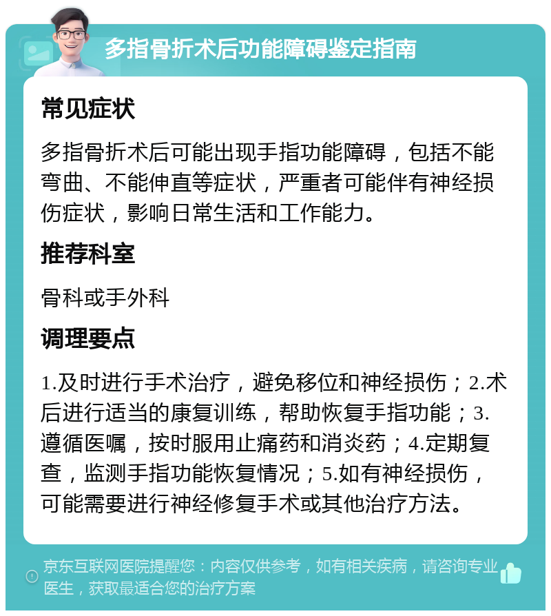 多指骨折术后功能障碍鉴定指南 常见症状 多指骨折术后可能出现手指功能障碍，包括不能弯曲、不能伸直等症状，严重者可能伴有神经损伤症状，影响日常生活和工作能力。 推荐科室 骨科或手外科 调理要点 1.及时进行手术治疗，避免移位和神经损伤；2.术后进行适当的康复训练，帮助恢复手指功能；3.遵循医嘱，按时服用止痛药和消炎药；4.定期复查，监测手指功能恢复情况；5.如有神经损伤，可能需要进行神经修复手术或其他治疗方法。