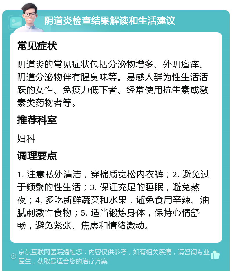 阴道炎检查结果解读和生活建议 常见症状 阴道炎的常见症状包括分泌物增多、外阴瘙痒、阴道分泌物伴有腥臭味等。易感人群为性生活活跃的女性、免疫力低下者、经常使用抗生素或激素类药物者等。 推荐科室 妇科 调理要点 1. 注意私处清洁，穿棉质宽松内衣裤；2. 避免过于频繁的性生活；3. 保证充足的睡眠，避免熬夜；4. 多吃新鲜蔬菜和水果，避免食用辛辣、油腻刺激性食物；5. 适当锻炼身体，保持心情舒畅，避免紧张、焦虑和情绪激动。