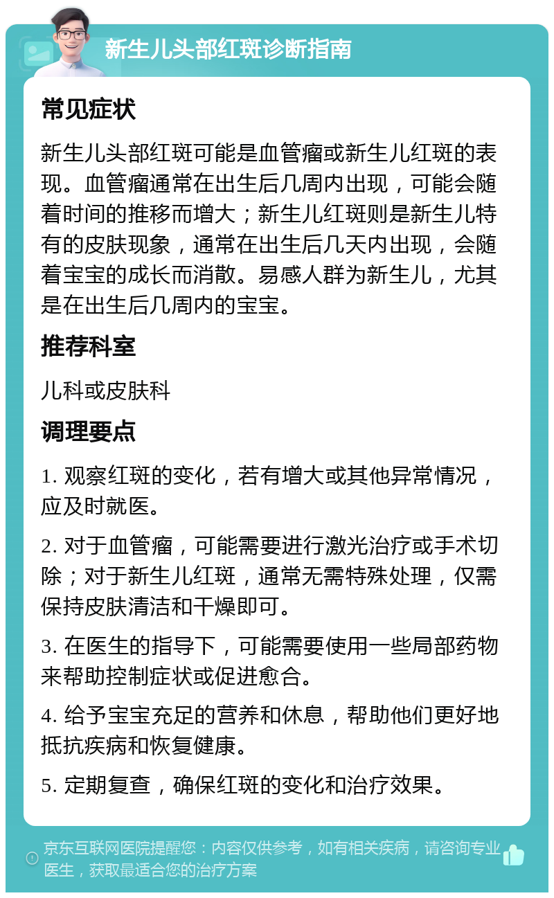 新生儿头部红斑诊断指南 常见症状 新生儿头部红斑可能是血管瘤或新生儿红斑的表现。血管瘤通常在出生后几周内出现，可能会随着时间的推移而增大；新生儿红斑则是新生儿特有的皮肤现象，通常在出生后几天内出现，会随着宝宝的成长而消散。易感人群为新生儿，尤其是在出生后几周内的宝宝。 推荐科室 儿科或皮肤科 调理要点 1. 观察红斑的变化，若有增大或其他异常情况，应及时就医。 2. 对于血管瘤，可能需要进行激光治疗或手术切除；对于新生儿红斑，通常无需特殊处理，仅需保持皮肤清洁和干燥即可。 3. 在医生的指导下，可能需要使用一些局部药物来帮助控制症状或促进愈合。 4. 给予宝宝充足的营养和休息，帮助他们更好地抵抗疾病和恢复健康。 5. 定期复查，确保红斑的变化和治疗效果。